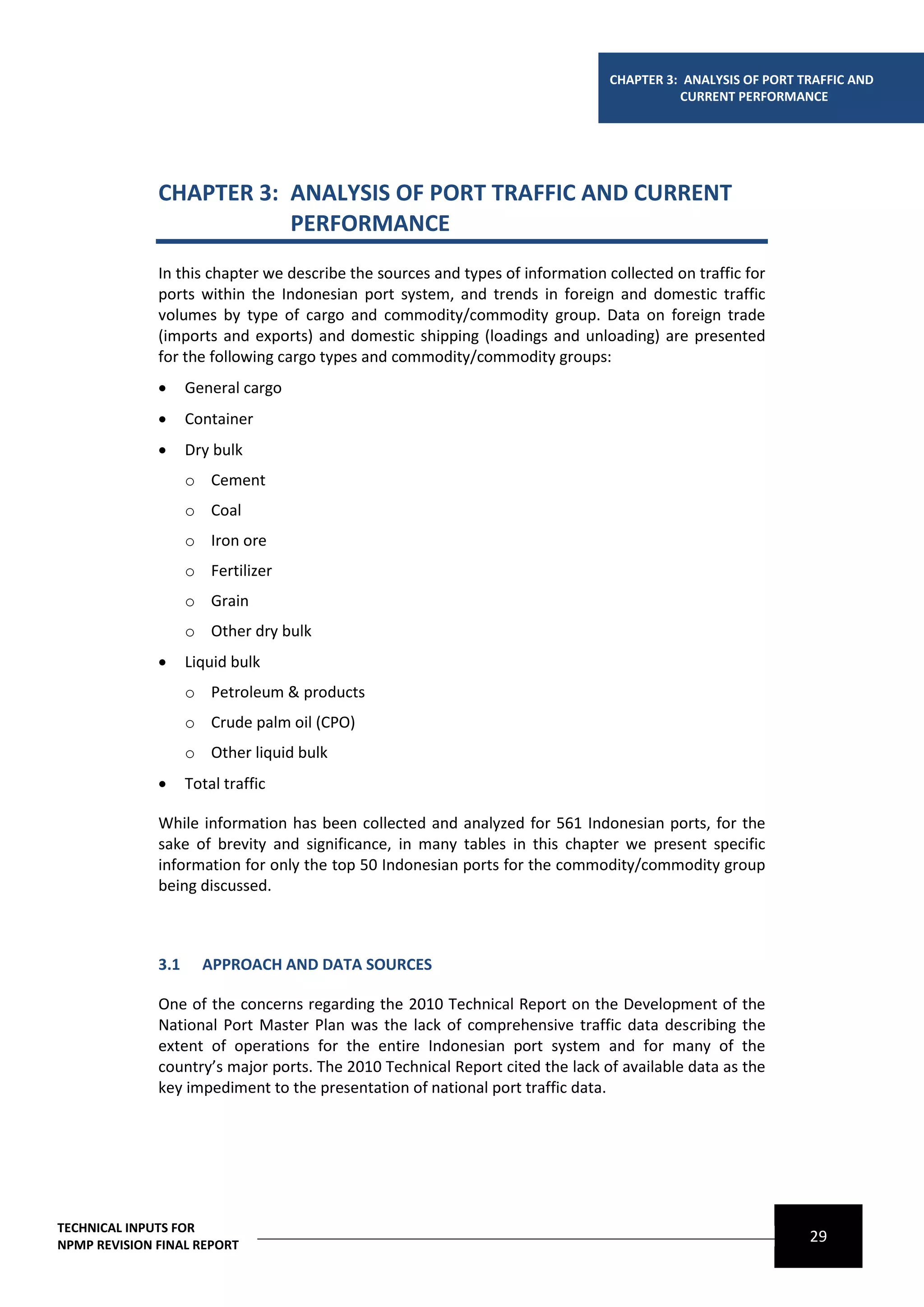 CHAPTER 3: ANALYSIS OF PORT TRAFFIC AND
                                                                                          CURRENT PERFORMANCE




              CHAPTER 3: ANALYSIS OF PORT TRAFFIC AND CURRENT
                         PERFORMANCE
              In this chapter we describe the sources and types of information collected on traffic for
              ports within the Indonesian port system, and trends in foreign and domestic traffic
              volumes by type of cargo and commodity/commodity group. Data on foreign trade
              (imports and exports) and domestic shipping (loadings and unloading) are presented
              for the following cargo types and commodity/commodity groups:
                   General cargo
                   Container
                   Dry bulk
                    o Cement
                    o Coal
                    o Iron ore
                    o Fertilizer
                    o Grain
                    o Other dry bulk
                   Liquid bulk
                    o Petroleum & products
                    o Crude palm oil (CPO)
                    o Other liquid bulk
                   Total traffic

              While information has been collected and analyzed for 561 Indonesian ports, for the
              sake of brevity and significance, in many tables in this chapter we present specific
              information for only the top 50 Indonesian ports for the commodity/commodity group
              being discussed.



              3.1     APPROACH AND DATA SOURCES

              One of the concerns regarding the 2010 Technical Report on the Development of the
              National Port Master Plan was the lack of comprehensive traffic data describing the
              extent of operations for the entire Indonesian port system and for many of the
              country’s major ports. The 2010 Technical Report cited the lack of available data as the
              key impediment to the presentation of national port traffic data.




TECHNICAL INPUTS FOR
NPMP REVISION FINAL REPORT
                                                                                                             29
 