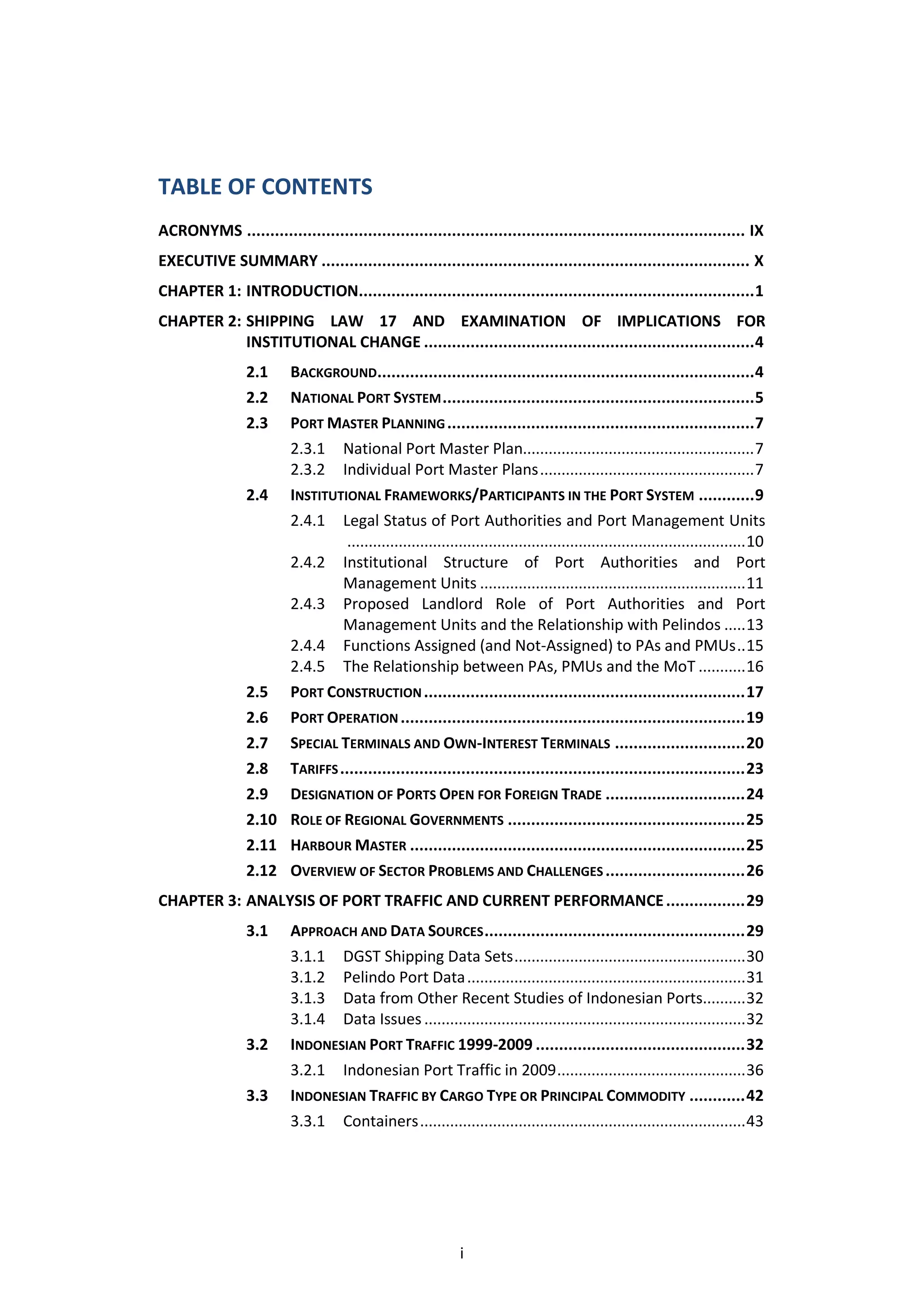 TABLE OF CONTENTS
ACRONYMS ........................................................................................................... IX
EXECUTIVE SUMMARY ............................................................................................ X
CHAPTER 1: INTRODUCTION..................................................................................... 1
CHAPTER 2: SHIPPING LAW 17 AND EXAMINATION OF IMPLICATIONS FOR
           INSTITUTIONAL CHANGE ....................................................................... 4
                 2.1  BACKGROUND................................................................................. 4
                 2.2  NATIONAL PORT SYSTEM ................................................................... 5
                 2.3  PORT MASTER PLANNING .................................................................. 7
                      2.3.1 National Port Master Plan...................................................... 7
                      2.3.2 Individual Port Master Plans .................................................. 7
                 2.4 INSTITUTIONAL FRAMEWORKS/PARTICIPANTS IN THE PORT SYSTEM ............ 9
                      2.4.1 Legal Status of Port Authorities and Port Management Units
                               ............................................................................................. 10
                      2.4.2 Institutional Structure of Port Authorities and Port
                              Management Units .............................................................. 11
                      2.4.3 Proposed Landlord Role of Port Authorities and Port
                              Management Units and the Relationship with Pelindos ..... 13
                      2.4.4 Functions Assigned (and Not-Assigned) to PAs and PMUs .. 15
                      2.4.5 The Relationship between PAs, PMUs and the MoT ........... 16
                 2.5 PORT CONSTRUCTION ..................................................................... 17
                 2.6 PORT OPERATION .......................................................................... 19
                 2.7 SPECIAL TERMINALS AND OWN-INTEREST TERMINALS ............................ 20
                 2.8 TARIFFS ....................................................................................... 23
                 2.9 DESIGNATION OF PORTS OPEN FOR FOREIGN TRADE .............................. 24
                 2.10 ROLE OF REGIONAL GOVERNMENTS ................................................... 25
                 2.11 HARBOUR MASTER ........................................................................ 25
                 2.12 OVERVIEW OF SECTOR PROBLEMS AND CHALLENGES .............................. 26
CHAPTER 3: ANALYSIS OF PORT TRAFFIC AND CURRENT PERFORMANCE ................. 29
                 3.1      APPROACH AND DATA SOURCES ........................................................ 29
                          3.1.1 DGST Shipping Data Sets ...................................................... 30
                          3.1.2 Pelindo Port Data ................................................................. 31
                          3.1.3 Data from Other Recent Studies of Indonesian Ports.......... 32
                          3.1.4 Data Issues ........................................................................... 32
                 3.2      INDONESIAN PORT TRAFFIC 1999-2009 ............................................. 32
                          3.2.1 Indonesian Port Traffic in 2009 ............................................ 36
                 3.3      INDONESIAN TRAFFIC BY CARGO TYPE OR PRINCIPAL COMMODITY ............ 42
                          3.3.1 Containers ............................................................................ 43




                                                              i
 