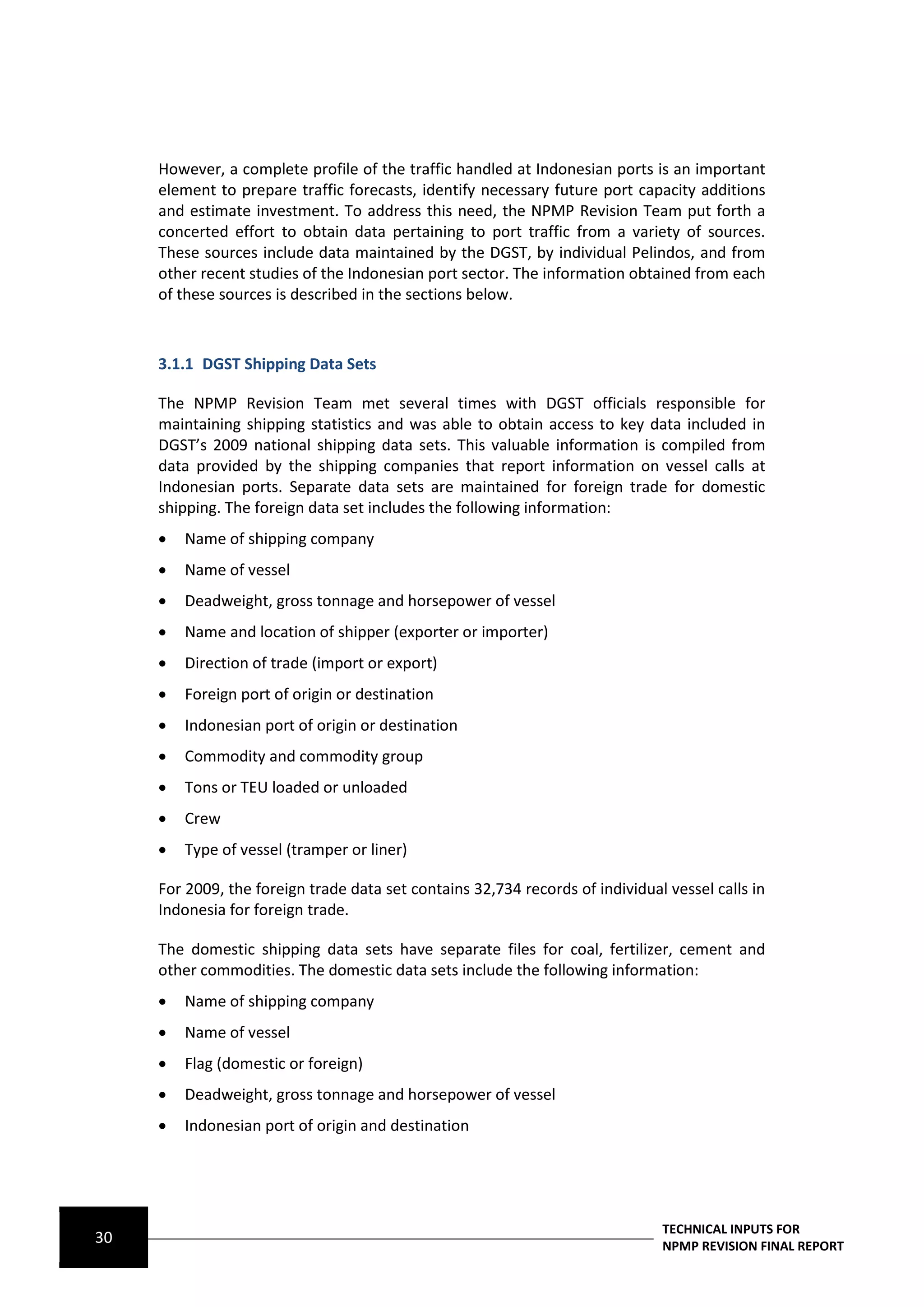 However, a complete profile of the traffic handled at Indonesian ports is an important
     element to prepare traffic forecasts, identify necessary future port capacity additions
     and estimate investment. To address this need, the NPMP Revision Team put forth a
     concerted effort to obtain data pertaining to port traffic from a variety of sources.
     These sources include data maintained by the DGST, by individual Pelindos, and from
     other recent studies of the Indonesian port sector. The information obtained from each
     of these sources is described in the sections below.



     3.1.1 DGST Shipping Data Sets

     The NPMP Revision Team met several times with DGST officials responsible for
     maintaining shipping statistics and was able to obtain access to key data included in
     DGST’s 2009 national shipping data sets. This valuable information is compiled from
     data provided by the shipping companies that report information on vessel calls at
     Indonesian ports. Separate data sets are maintained for foreign trade for domestic
     shipping. The foreign data set includes the following information:
        Name of shipping company
        Name of vessel
        Deadweight, gross tonnage and horsepower of vessel
        Name and location of shipper (exporter or importer)
        Direction of trade (import or export)
        Foreign port of origin or destination
        Indonesian port of origin or destination
        Commodity and commodity group
        Tons or TEU loaded or unloaded
        Crew
        Type of vessel (tramper or liner)

     For 2009, the foreign trade data set contains 32,734 records of individual vessel calls in
     Indonesia for foreign trade.

     The domestic shipping data sets have separate files for coal, fertilizer, cement and
     other commodities. The domestic data sets include the following information:
        Name of shipping company
        Name of vessel
        Flag (domestic or foreign)
        Deadweight, gross tonnage and horsepower of vessel
        Indonesian port of origin and destination




                                                                               TECHNICAL INPUTS FOR
30                                                                             NPMP REVISION FINAL REPORT
 