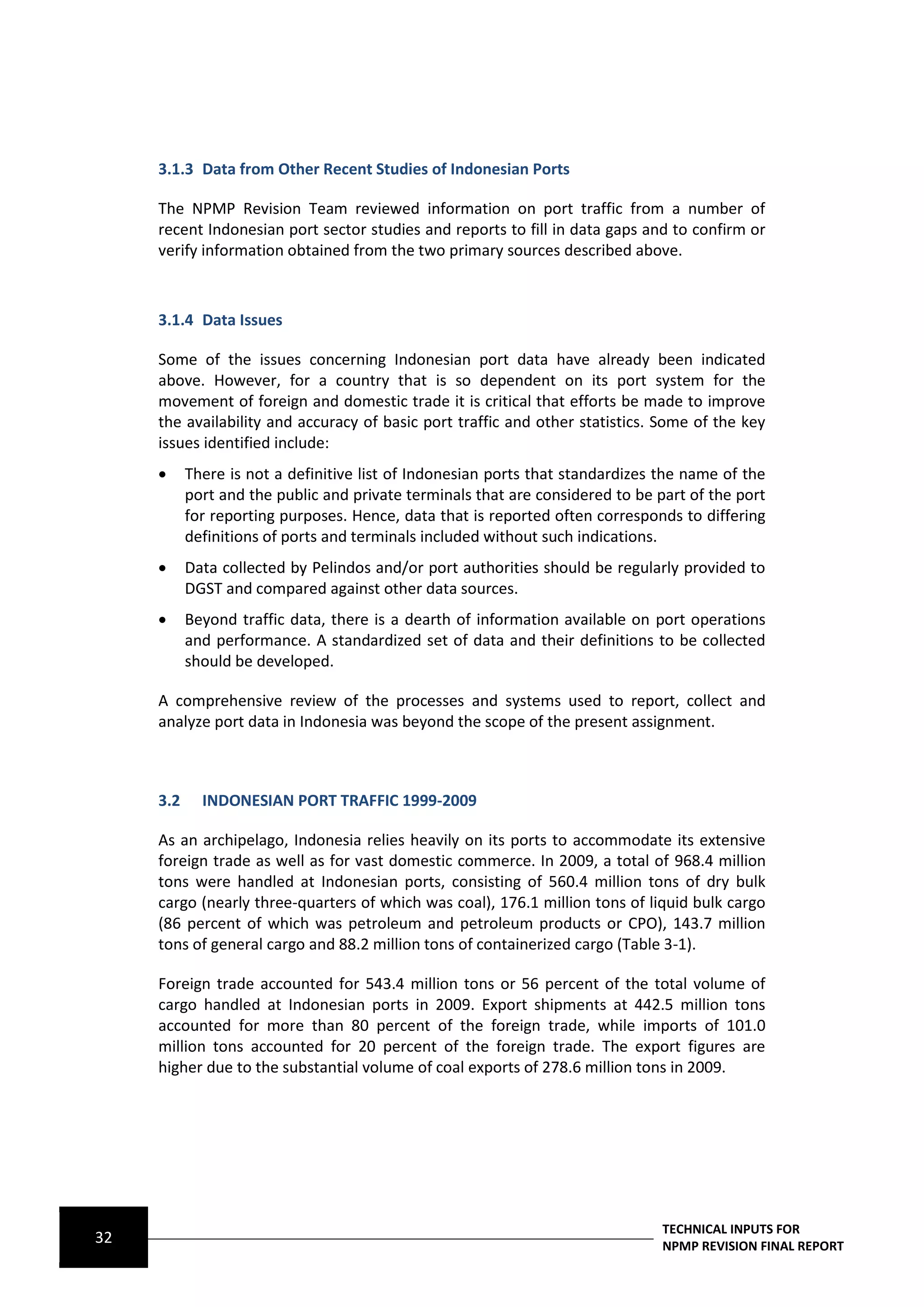3.1.3 Data from Other Recent Studies of Indonesian Ports

     The NPMP Revision Team reviewed information on port traffic from a number of
     recent Indonesian port sector studies and reports to fill in data gaps and to confirm or
     verify information obtained from the two primary sources described above.



     3.1.4 Data Issues

     Some of the issues concerning Indonesian port data have already been indicated
     above. However, for a country that is so dependent on its port system for the
     movement of foreign and domestic trade it is critical that efforts be made to improve
     the availability and accuracy of basic port traffic and other statistics. Some of the key
     issues identified include:
          There is not a definitive list of Indonesian ports that standardizes the name of the
           port and the public and private terminals that are considered to be part of the port
           for reporting purposes. Hence, data that is reported often corresponds to differing
           definitions of ports and terminals included without such indications.
          Data collected by Pelindos and/or port authorities should be regularly provided to
           DGST and compared against other data sources.
          Beyond traffic data, there is a dearth of information available on port operations
           and performance. A standardized set of data and their definitions to be collected
           should be developed.

     A comprehensive review of the processes and systems used to report, collect and
     analyze port data in Indonesia was beyond the scope of the present assignment.



     3.2     INDONESIAN PORT TRAFFIC 1999-2009

     As an archipelago, Indonesia relies heavily on its ports to accommodate its extensive
     foreign trade as well as for vast domestic commerce. In 2009, a total of 968.4 million
     tons were handled at Indonesian ports, consisting of 560.4 million tons of dry bulk
     cargo (nearly three-quarters of which was coal), 176.1 million tons of liquid bulk cargo
     (86 percent of which was petroleum and petroleum products or CPO), 143.7 million
     tons of general cargo and 88.2 million tons of containerized cargo (Table 3-1).

     Foreign trade accounted for 543.4 million tons or 56 percent of the total volume of
     cargo handled at Indonesian ports in 2009. Export shipments at 442.5 million tons
     accounted for more than 80 percent of the foreign trade, while imports of 101.0
     million tons accounted for 20 percent of the foreign trade. The export figures are
     higher due to the substantial volume of coal exports of 278.6 million tons in 2009.




                                                                                TECHNICAL INPUTS FOR
32                                                                              NPMP REVISION FINAL REPORT
 