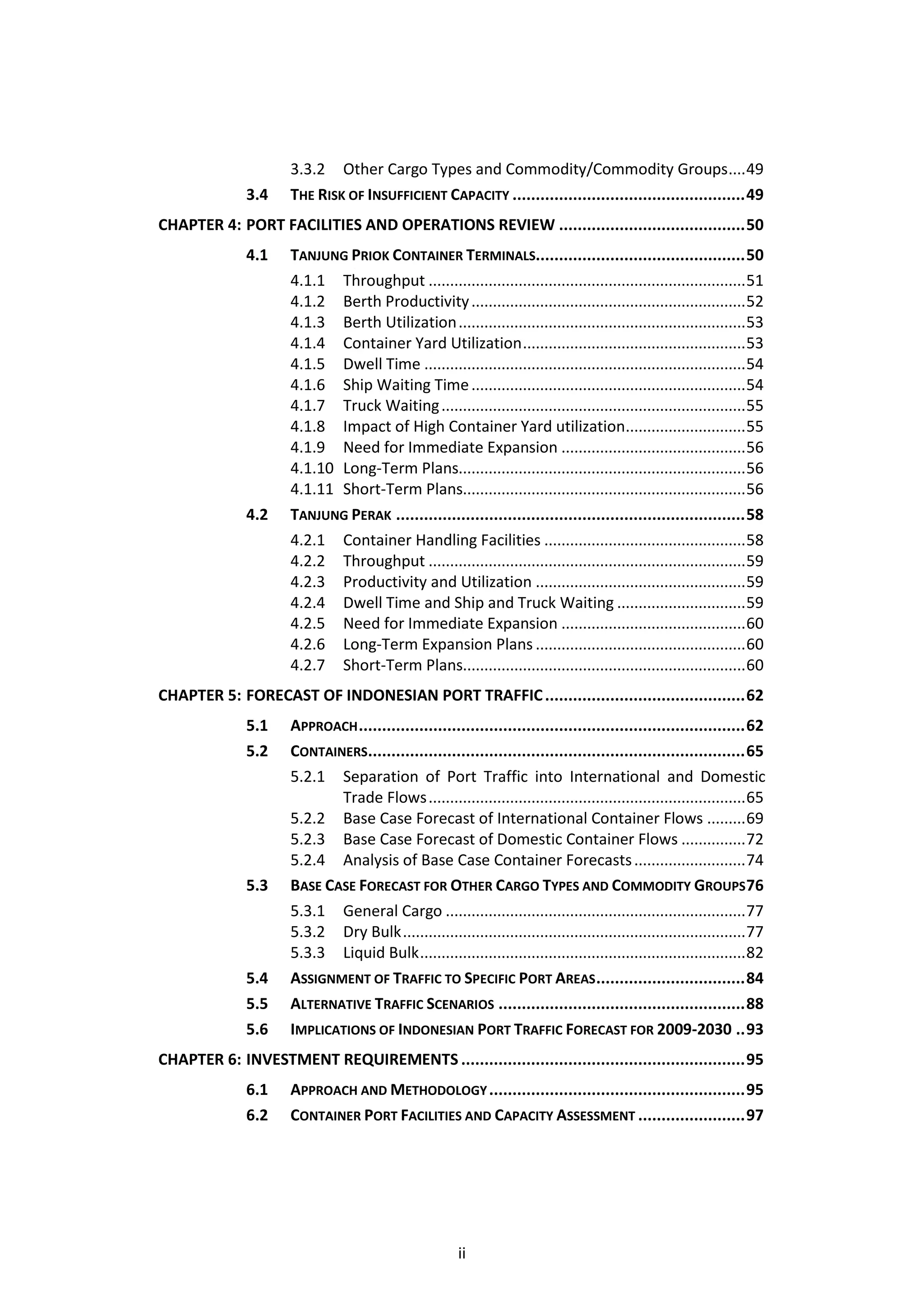 3.3.2 Other Cargo Types and Commodity/Commodity Groups .... 49
              3.4    THE RISK OF INSUFFICIENT CAPACITY .................................................. 49
CHAPTER 4: PORT FACILITIES AND OPERATIONS REVIEW ........................................ 50
              4.1    TANJUNG PRIOK CONTAINER TERMINALS............................................. 50
                     4.1.1 Throughput .......................................................................... 51
                     4.1.2 Berth Productivity ................................................................ 52
                     4.1.3 Berth Utilization ................................................................... 53
                     4.1.4 Container Yard Utilization .................................................... 53
                     4.1.5 Dwell Time ........................................................................... 54
                     4.1.6 Ship Waiting Time ................................................................ 54
                     4.1.7 Truck Waiting ....................................................................... 55
                     4.1.8 Impact of High Container Yard utilization............................ 55
                     4.1.9 Need for Immediate Expansion ........................................... 56
                     4.1.10 Long-Term Plans................................................................... 56
                     4.1.11 Short-Term Plans.................................................................. 56
              4.2    TANJUNG PERAK ........................................................................... 58
                     4.2.1 Container Handling Facilities ............................................... 58
                     4.2.2 Throughput .......................................................................... 59
                     4.2.3 Productivity and Utilization ................................................. 59
                     4.2.4 Dwell Time and Ship and Truck Waiting .............................. 59
                     4.2.5 Need for Immediate Expansion ........................................... 60
                     4.2.6 Long-Term Expansion Plans ................................................. 60
                     4.2.7 Short-Term Plans.................................................................. 60
CHAPTER 5: FORECAST OF INDONESIAN PORT TRAFFIC ........................................... 62
              5.1    APPROACH ................................................................................... 62
              5.2    CONTAINERS................................................................................. 65
                     5.2.1 Separation of Port Traffic into International and Domestic
                            Trade Flows .......................................................................... 65
                     5.2.2 Base Case Forecast of International Container Flows ......... 69
                     5.2.3 Base Case Forecast of Domestic Container Flows ............... 72
                     5.2.4 Analysis of Base Case Container Forecasts .......................... 74
              5.3    BASE CASE FORECAST FOR OTHER CARGO TYPES AND COMMODITY GROUPS 76
                     5.3.1 General Cargo ...................................................................... 77
                     5.3.2 Dry Bulk ................................................................................ 77
                     5.3.3 Liquid Bulk ............................................................................ 82
              5.4    ASSIGNMENT OF TRAFFIC TO SPECIFIC PORT AREAS ................................ 84
              5.5    ALTERNATIVE TRAFFIC SCENARIOS ..................................................... 88
              5.6    IMPLICATIONS OF INDONESIAN PORT TRAFFIC FORECAST FOR 2009-2030 .. 93
CHAPTER 6: INVESTMENT REQUIREMENTS ............................................................. 95
              6.1    APPROACH AND METHODOLOGY ....................................................... 95
              6.2    CONTAINER PORT FACILITIES AND CAPACITY ASSESSMENT ....................... 97




                                                       ii
 