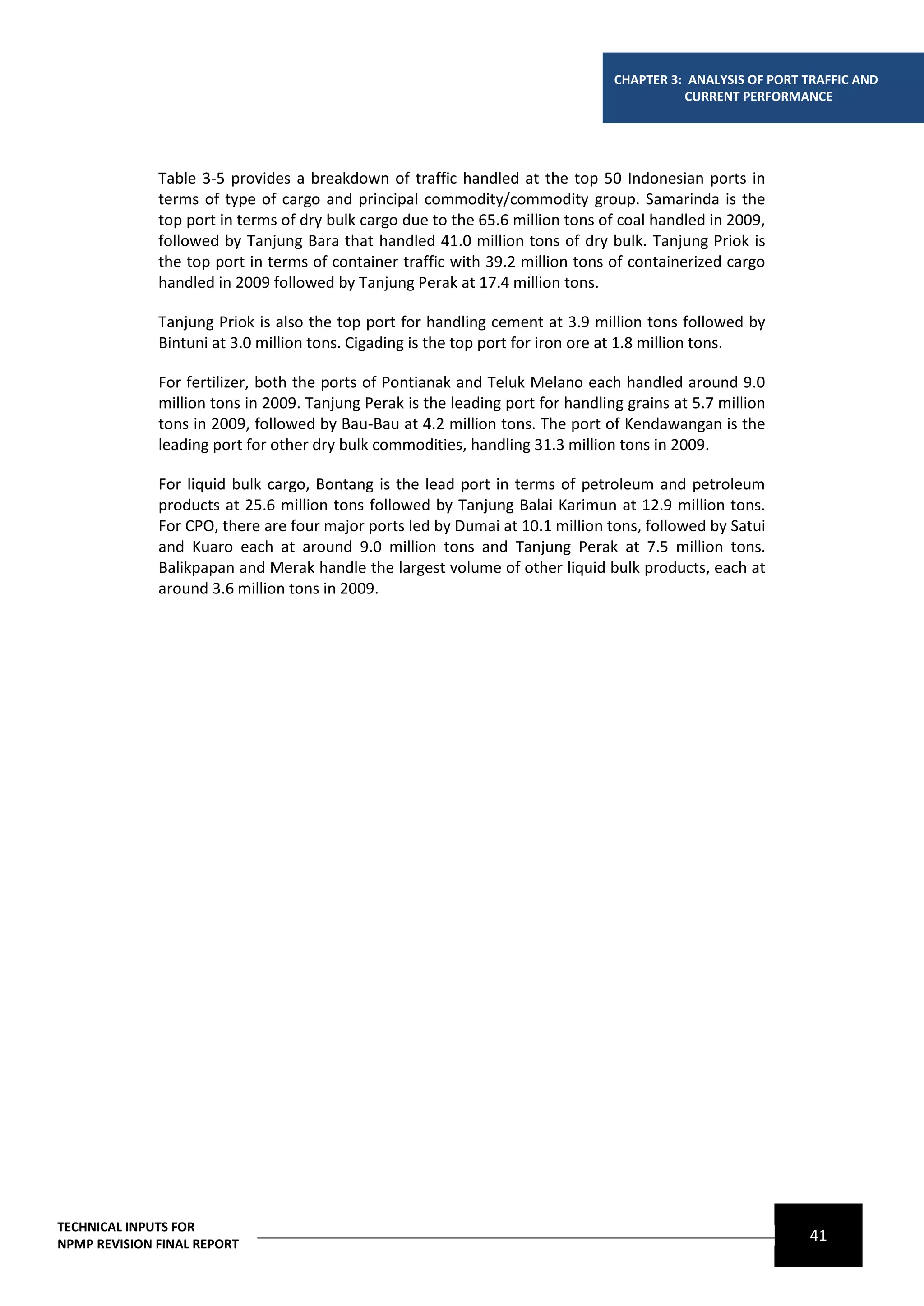CHAPTER 3: ANALYSIS OF PORT TRAFFIC AND
                                                                                           CURRENT PERFORMANCE




              Table 3-5 provides a breakdown of traffic handled at the top 50 Indonesian ports in
              terms of type of cargo and principal commodity/commodity group. Samarinda is the
              top port in terms of dry bulk cargo due to the 65.6 million tons of coal handled in 2009,
              followed by Tanjung Bara that handled 41.0 million tons of dry bulk. Tanjung Priok is
              the top port in terms of container traffic with 39.2 million tons of containerized cargo
              handled in 2009 followed by Tanjung Perak at 17.4 million tons.

              Tanjung Priok is also the top port for handling cement at 3.9 million tons followed by
              Bintuni at 3.0 million tons. Cigading is the top port for iron ore at 1.8 million tons.

              For fertilizer, both the ports of Pontianak and Teluk Melano each handled around 9.0
              million tons in 2009. Tanjung Perak is the leading port for handling grains at 5.7 million
              tons in 2009, followed by Bau-Bau at 4.2 million tons. The port of Kendawangan is the
              leading port for other dry bulk commodities, handling 31.3 million tons in 2009.

              For liquid bulk cargo, Bontang is the lead port in terms of petroleum and petroleum
              products at 25.6 million tons followed by Tanjung Balai Karimun at 12.9 million tons.
              For CPO, there are four major ports led by Dumai at 10.1 million tons, followed by Satui
              and Kuaro each at around 9.0 million tons and Tanjung Perak at 7.5 million tons.
              Balikpapan and Merak handle the largest volume of other liquid bulk products, each at
              around 3.6 million tons in 2009.




TECHNICAL INPUTS FOR
NPMP REVISION FINAL REPORT
                                                                                                             41
 