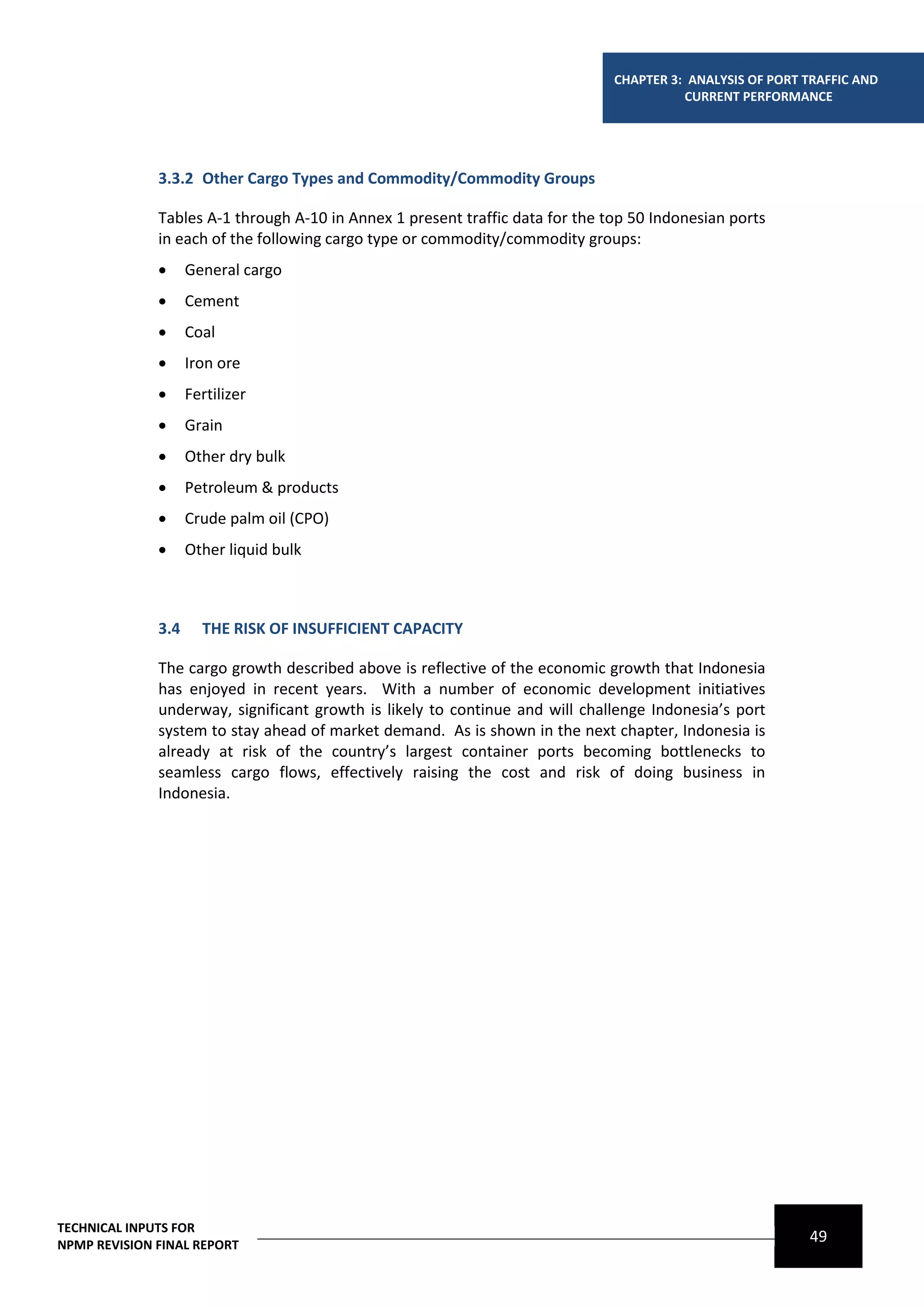 CHAPTER 3: ANALYSIS OF PORT TRAFFIC AND
                                                                                         CURRENT PERFORMANCE




              3.3.2 Other Cargo Types and Commodity/Commodity Groups

              Tables A-1 through A-10 in Annex 1 present traffic data for the top 50 Indonesian ports
              in each of the following cargo type or commodity/commodity groups:
                   General cargo
                   Cement
                   Coal
                   Iron ore
                   Fertilizer
                   Grain
                   Other dry bulk
                   Petroleum & products
                   Crude palm oil (CPO)
                   Other liquid bulk



              3.4     THE RISK OF INSUFFICIENT CAPACITY

              The cargo growth described above is reflective of the economic growth that Indonesia
              has enjoyed in recent years. With a number of economic development initiatives
              underway, significant growth is likely to continue and will challenge Indonesia’s port
              system to stay ahead of market demand. As is shown in the next chapter, Indonesia is
              already at risk of the country’s largest container ports becoming bottlenecks to
              seamless cargo flows, effectively raising the cost and risk of doing business in
              Indonesia.




TECHNICAL INPUTS FOR
NPMP REVISION FINAL REPORT
                                                                                                           49
 