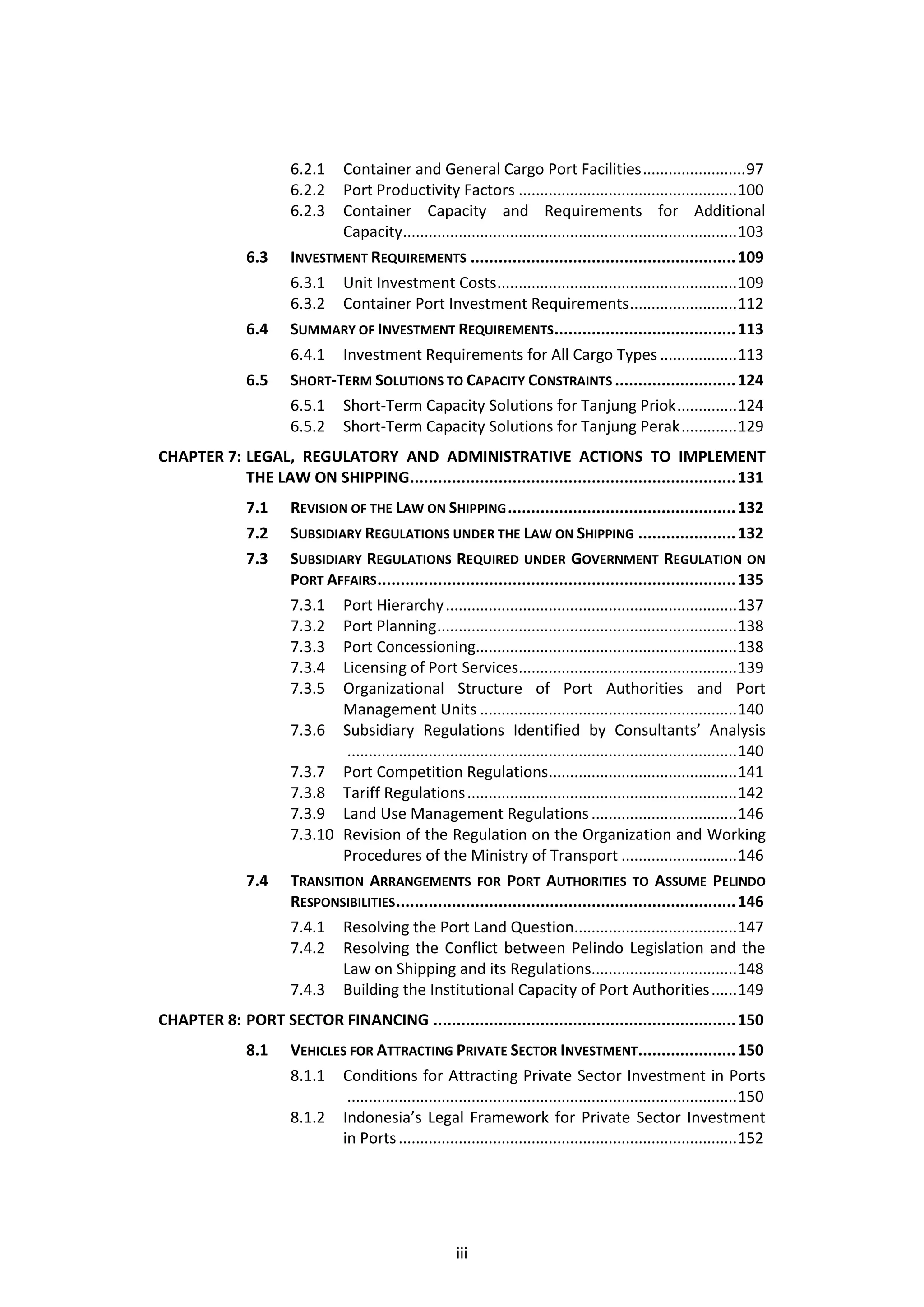 6.2.1  Container and General Cargo Port Facilities ........................ 97
                      6.2.2  Port Productivity Factors ................................................... 100
                      6.2.3  Container Capacity and Requirements for Additional
                             Capacity.............................................................................. 103
               6.3    INVESTMENT REQUIREMENTS ......................................................... 109
                      6.3.1 Unit Investment Costs ........................................................ 109
                      6.3.2 Container Port Investment Requirements ......................... 112
               6.4    SUMMARY OF INVESTMENT REQUIREMENTS ....................................... 113
                      6.4.1 Investment Requirements for All Cargo Types .................. 113
               6.5    SHORT-TERM SOLUTIONS TO CAPACITY CONSTRAINTS .......................... 124
                      6.5.1 Short-Term Capacity Solutions for Tanjung Priok .............. 124
                      6.5.2 Short-Term Capacity Solutions for Tanjung Perak ............. 129
CHAPTER 7: LEGAL, REGULATORY AND ADMINISTRATIVE ACTIONS TO IMPLEMENT
           THE LAW ON SHIPPING...................................................................... 131
               7.1    REVISION OF THE LAW ON SHIPPING ................................................. 132
               7.2    SUBSIDIARY REGULATIONS UNDER THE LAW ON SHIPPING ..................... 132
               7.3    SUBSIDIARY REGULATIONS REQUIRED UNDER GOVERNMENT REGULATION ON
                      PORT AFFAIRS ............................................................................. 135
                      7.3.1 Port Hierarchy .................................................................... 137
                      7.3.2 Port Planning ...................................................................... 138
                      7.3.3 Port Concessioning............................................................. 138
                      7.3.4 Licensing of Port Services................................................... 139
                      7.3.5 Organizational Structure of Port Authorities and Port
                              Management Units ............................................................ 140
                      7.3.6 Subsidiary Regulations Identified by Consultants’ Analysis
                               ........................................................................................... 140
                      7.3.7 Port Competition Regulations............................................ 141
                      7.3.8 Tariff Regulations ............................................................... 142
                      7.3.9 Land Use Management Regulations .................................. 146
                      7.3.10 Revision of the Regulation on the Organization and Working
                              Procedures of the Ministry of Transport ........................... 146
               7.4    TRANSITION ARRANGEMENTS FOR PORT AUTHORITIES TO ASSUME PELINDO
                      RESPONSIBILITIES ......................................................................... 146
                      7.4.1 Resolving the Port Land Question...................................... 147
                      7.4.2 Resolving the Conflict between Pelindo Legislation and the
                              Law on Shipping and its Regulations.................................. 148
                      7.4.3 Building the Institutional Capacity of Port Authorities ...... 149
CHAPTER 8: PORT SECTOR FINANCING ................................................................. 150
               8.1    VEHICLES FOR ATTRACTING PRIVATE SECTOR INVESTMENT..................... 150
                      8.1.1 Conditions for Attracting Private Sector Investment in Ports
                              ........................................................................................... 150
                      8.1.2 Indonesia’s Legal Framework for Private Sector Investment
                             in Ports ............................................................................... 152




                                                          iii
 