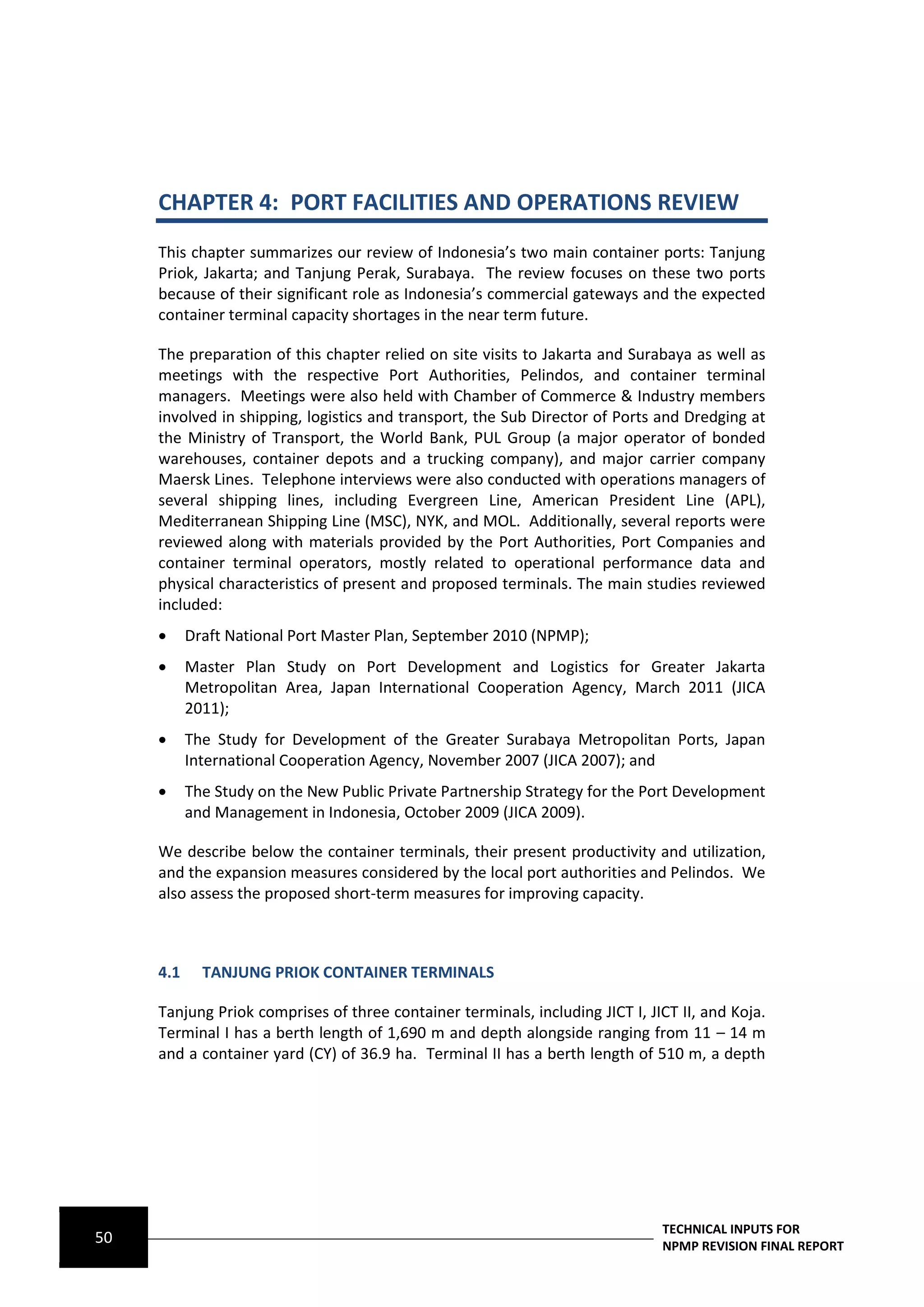 CHAPTER 4: PORT FACILITIES AND OPERATIONS REVIEW
     This chapter summarizes our review of Indonesia’s two main container ports: Tanjung
     Priok, Jakarta; and Tanjung Perak, Surabaya. The review focuses on these two ports
     because of their significant role as Indonesia’s commercial gateways and the expected
     container terminal capacity shortages in the near term future.

     The preparation of this chapter relied on site visits to Jakarta and Surabaya as well as
     meetings with the respective Port Authorities, Pelindos, and container terminal
     managers. Meetings were also held with Chamber of Commerce & Industry members
     involved in shipping, logistics and transport, the Sub Director of Ports and Dredging at
     the Ministry of Transport, the World Bank, PUL Group (a major operator of bonded
     warehouses, container depots and a trucking company), and major carrier company
     Maersk Lines. Telephone interviews were also conducted with operations managers of
     several shipping lines, including Evergreen Line, American President Line (APL),
     Mediterranean Shipping Line (MSC), NYK, and MOL. Additionally, several reports were
     reviewed along with materials provided by the Port Authorities, Port Companies and
     container terminal operators, mostly related to operational performance data and
     physical characteristics of present and proposed terminals. The main studies reviewed
     included:
          Draft National Port Master Plan, September 2010 (NPMP);
          Master Plan Study on Port Development and Logistics for Greater Jakarta
           Metropolitan Area, Japan International Cooperation Agency, March 2011 (JICA
           2011);
          The Study for Development of the Greater Surabaya Metropolitan Ports, Japan
           International Cooperation Agency, November 2007 (JICA 2007); and
          The Study on the New Public Private Partnership Strategy for the Port Development
           and Management in Indonesia, October 2009 (JICA 2009).

     We describe below the container terminals, their present productivity and utilization,
     and the expansion measures considered by the local port authorities and Pelindos. We
     also assess the proposed short-term measures for improving capacity.



     4.1     TANJUNG PRIOK CONTAINER TERMINALS

     Tanjung Priok comprises of three container terminals, including JICT I, JICT II, and Koja.
     Terminal I has a berth length of 1,690 m and depth alongside ranging from 11 – 14 m
     and a container yard (CY) of 36.9 ha. Terminal II has a berth length of 510 m, a depth




                                                                               TECHNICAL INPUTS FOR
50                                                                             NPMP REVISION FINAL REPORT
 