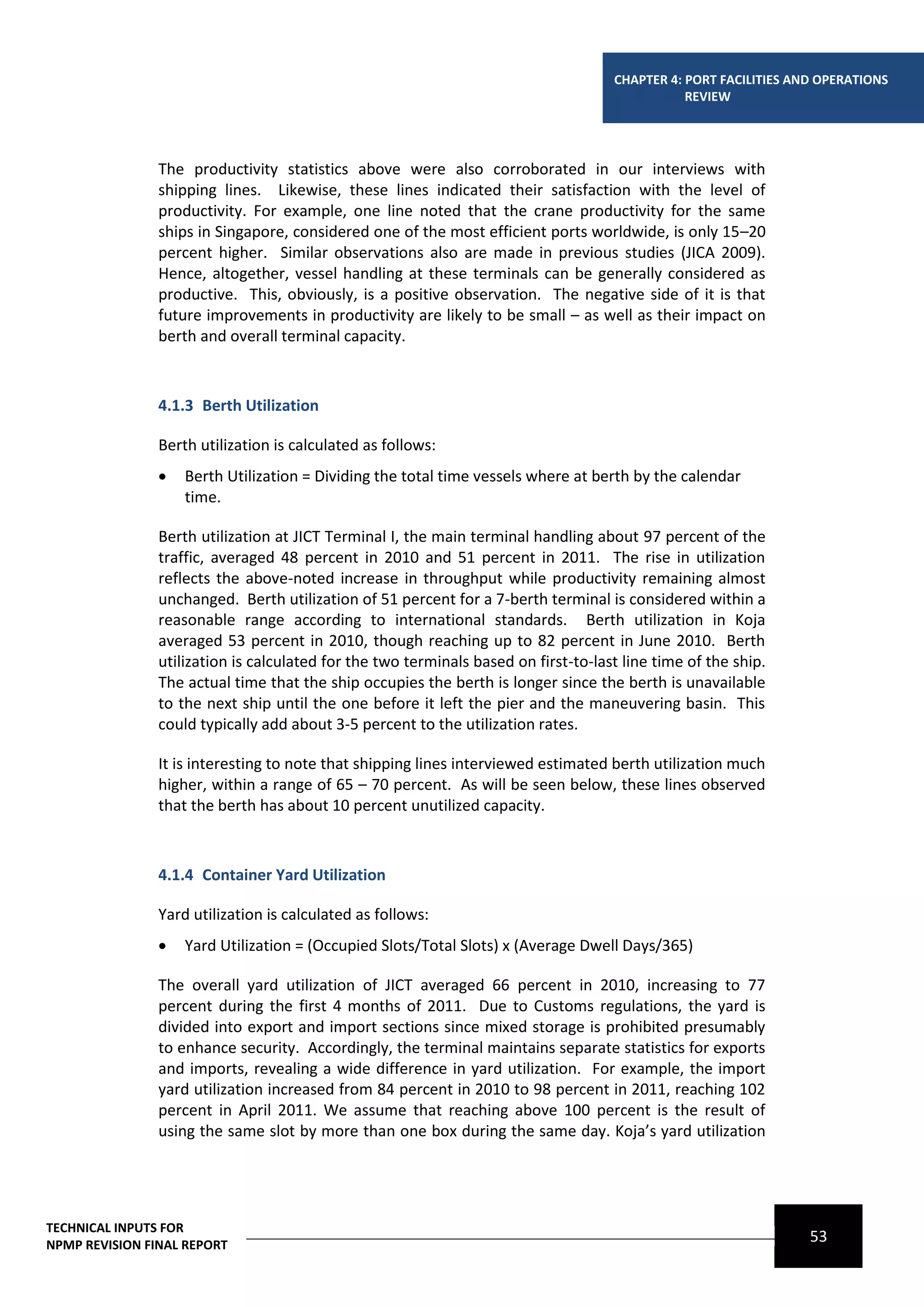 CHAPTER 4: PORT FACILITIES AND OPERATIONS
                                                                                                REVIEW




                The productivity statistics above were also corroborated in our interviews with
                shipping lines. Likewise, these lines indicated their satisfaction with the level of
                productivity. For example, one line noted that the crane productivity for the same
                ships in Singapore, considered one of the most efficient ports worldwide, is only 15–20
                percent higher. Similar observations also are made in previous studies (JICA 2009).
                Hence, altogether, vessel handling at these terminals can be generally considered as
                productive. This, obviously, is a positive observation. The negative side of it is that
                future improvements in productivity are likely to be small – as well as their impact on
                berth and overall terminal capacity.



                4.1.3 Berth Utilization

                Berth utilization is calculated as follows:
                   Berth Utilization = Dividing the total time vessels where at berth by the calendar
                    time.

                Berth utilization at JICT Terminal I, the main terminal handling about 97 percent of the
                traffic, averaged 48 percent in 2010 and 51 percent in 2011. The rise in utilization
                reflects the above-noted increase in throughput while productivity remaining almost
                unchanged. Berth utilization of 51 percent for a 7-berth terminal is considered within a
                reasonable range according to international standards. Berth utilization in Koja
                averaged 53 percent in 2010, though reaching up to 82 percent in June 2010. Berth
                utilization is calculated for the two terminals based on first-to-last line time of the ship.
                The actual time that the ship occupies the berth is longer since the berth is unavailable
                to the next ship until the one before it left the pier and the maneuvering basin. This
                could typically add about 3-5 percent to the utilization rates.

                It is interesting to note that shipping lines interviewed estimated berth utilization much
                higher, within a range of 65 – 70 percent. As will be seen below, these lines observed
                that the berth has about 10 percent unutilized capacity.



                4.1.4 Container Yard Utilization

                Yard utilization is calculated as follows:
                   Yard Utilization = (Occupied Slots/Total Slots) x (Average Dwell Days/365)

                The overall yard utilization of JICT averaged 66 percent in 2010, increasing to 77
                percent during the first 4 months of 2011. Due to Customs regulations, the yard is
                divided into export and import sections since mixed storage is prohibited presumably
                to enhance security. Accordingly, the terminal maintains separate statistics for exports
                and imports, revealing a wide difference in yard utilization. For example, the import
                yard utilization increased from 84 percent in 2010 to 98 percent in 2011, reaching 102
                percent in April 2011. We assume that reaching above 100 percent is the result of
                using the same slot by more than one box during the same day. Koja’s yard utilization




TECHNICAL INPUTS FOR
NPMP REVISION FINAL REPORT
                                                                                                                  53
 
