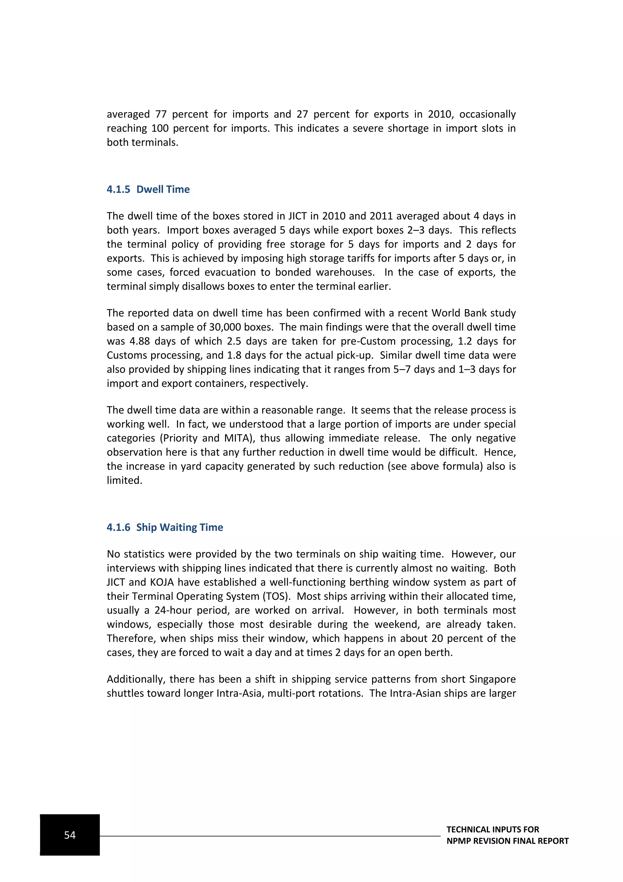 averaged 77 percent for imports and 27 percent for exports in 2010, occasionally
     reaching 100 percent for imports. This indicates a severe shortage in import slots in
     both terminals.



     4.1.5 Dwell Time

     The dwell time of the boxes stored in JICT in 2010 and 2011 averaged about 4 days in
     both years. Import boxes averaged 5 days while export boxes 2–3 days. This reflects
     the terminal policy of providing free storage for 5 days for imports and 2 days for
     exports. This is achieved by imposing high storage tariffs for imports after 5 days or, in
     some cases, forced evacuation to bonded warehouses. In the case of exports, the
     terminal simply disallows boxes to enter the terminal earlier.

     The reported data on dwell time has been confirmed with a recent World Bank study
     based on a sample of 30,000 boxes. The main findings were that the overall dwell time
     was 4.88 days of which 2.5 days are taken for pre-Custom processing, 1.2 days for
     Customs processing, and 1.8 days for the actual pick-up. Similar dwell time data were
     also provided by shipping lines indicating that it ranges from 5–7 days and 1–3 days for
     import and export containers, respectively.

     The dwell time data are within a reasonable range. It seems that the release process is
     working well. In fact, we understood that a large portion of imports are under special
     categories (Priority and MITA), thus allowing immediate release. The only negative
     observation here is that any further reduction in dwell time would be difficult. Hence,
     the increase in yard capacity generated by such reduction (see above formula) also is
     limited.



     4.1.6 Ship Waiting Time

     No statistics were provided by the two terminals on ship waiting time. However, our
     interviews with shipping lines indicated that there is currently almost no waiting. Both
     JICT and KOJA have established a well-functioning berthing window system as part of
     their Terminal Operating System (TOS). Most ships arriving within their allocated time,
     usually a 24-hour period, are worked on arrival. However, in both terminals most
     windows, especially those most desirable during the weekend, are already taken.
     Therefore, when ships miss their window, which happens in about 20 percent of the
     cases, they are forced to wait a day and at times 2 days for an open berth.

     Additionally, there has been a shift in shipping service patterns from short Singapore
     shuttles toward longer Intra-Asia, multi-port rotations. The Intra-Asian ships are larger




                                                                               TECHNICAL INPUTS FOR
54                                                                             NPMP REVISION FINAL REPORT
 
