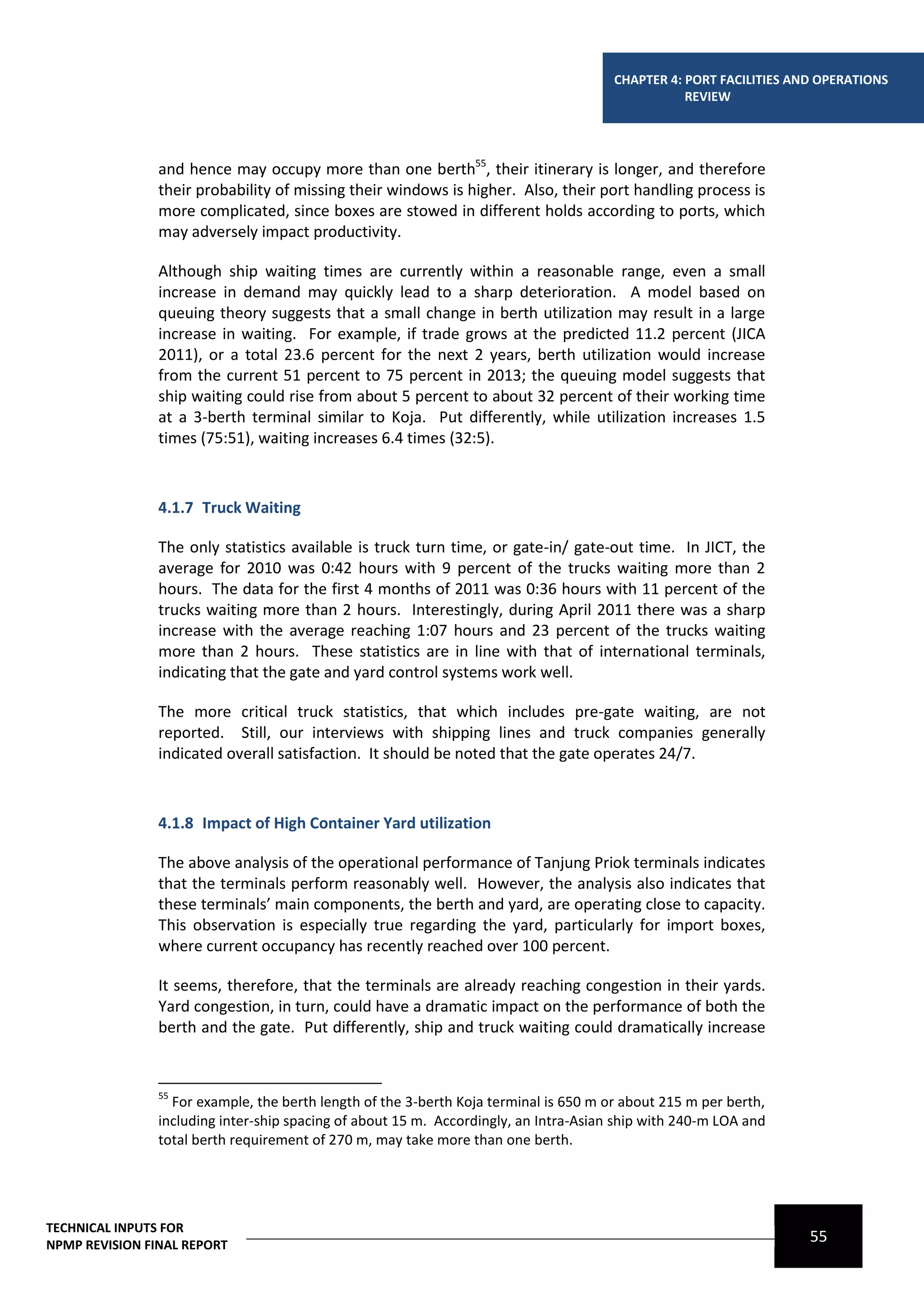 CHAPTER 4: PORT FACILITIES AND OPERATIONS
                                                                                                  REVIEW




                and hence may occupy more than one berth55, their itinerary is longer, and therefore
                their probability of missing their windows is higher. Also, their port handling process is
                more complicated, since boxes are stowed in different holds according to ports, which
                may adversely impact productivity.

                Although ship waiting times are currently within a reasonable range, even a small
                increase in demand may quickly lead to a sharp deterioration. A model based on
                queuing theory suggests that a small change in berth utilization may result in a large
                increase in waiting. For example, if trade grows at the predicted 11.2 percent (JICA
                2011), or a total 23.6 percent for the next 2 years, berth utilization would increase
                from the current 51 percent to 75 percent in 2013; the queuing model suggests that
                ship waiting could rise from about 5 percent to about 32 percent of their working time
                at a 3-berth terminal similar to Koja. Put differently, while utilization increases 1.5
                times (75:51), waiting increases 6.4 times (32:5).



                4.1.7 Truck Waiting

                The only statistics available is truck turn time, or gate-in/ gate-out time. In JICT, the
                average for 2010 was 0:42 hours with 9 percent of the trucks waiting more than 2
                hours. The data for the first 4 months of 2011 was 0:36 hours with 11 percent of the
                trucks waiting more than 2 hours. Interestingly, during April 2011 there was a sharp
                increase with the average reaching 1:07 hours and 23 percent of the trucks waiting
                more than 2 hours. These statistics are in line with that of international terminals,
                indicating that the gate and yard control systems work well.

                The more critical truck statistics, that which includes pre-gate waiting, are not
                reported. Still, our interviews with shipping lines and truck companies generally
                indicated overall satisfaction. It should be noted that the gate operates 24/7.



                4.1.8 Impact of High Container Yard utilization

                The above analysis of the operational performance of Tanjung Priok terminals indicates
                that the terminals perform reasonably well. However, the analysis also indicates that
                these terminals’ main components, the berth and yard, are operating close to capacity.
                This observation is especially true regarding the yard, particularly for import boxes,
                where current occupancy has recently reached over 100 percent.

                It seems, therefore, that the terminals are already reaching congestion in their yards.
                Yard congestion, in turn, could have a dramatic impact on the performance of both the
                berth and the gate. Put differently, ship and truck waiting could dramatically increase


                55
                  For example, the berth length of the 3-berth Koja terminal is 650 m or about 215 m per berth,
                including inter-ship spacing of about 15 m. Accordingly, an Intra-Asian ship with 240-m LOA and
                total berth requirement of 270 m, may take more than one berth.




TECHNICAL INPUTS FOR
NPMP REVISION FINAL REPORT
                                                                                                                    55
 