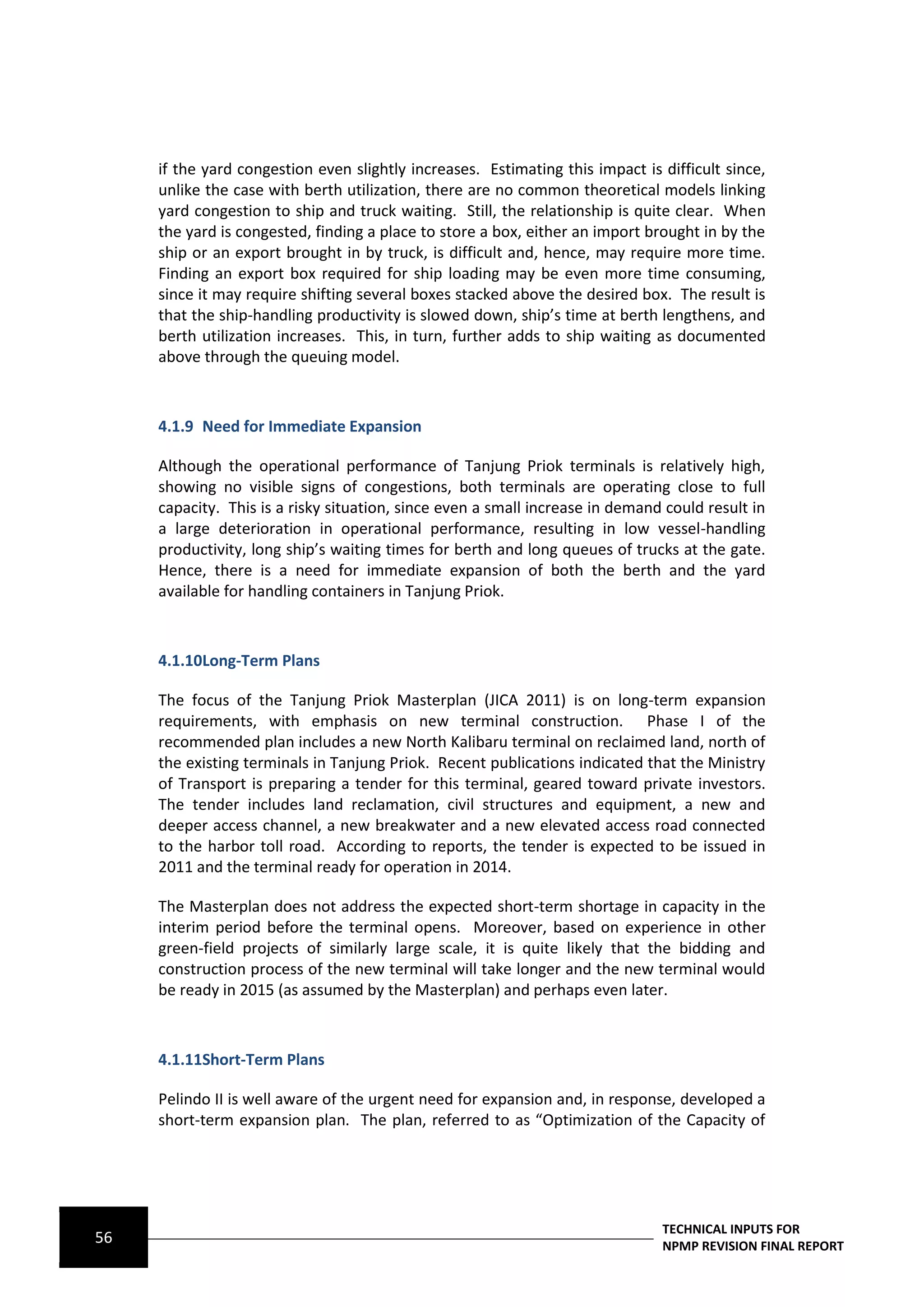 if the yard congestion even slightly increases. Estimating this impact is difficult since,
     unlike the case with berth utilization, there are no common theoretical models linking
     yard congestion to ship and truck waiting. Still, the relationship is quite clear. When
     the yard is congested, finding a place to store a box, either an import brought in by the
     ship or an export brought in by truck, is difficult and, hence, may require more time.
     Finding an export box required for ship loading may be even more time consuming,
     since it may require shifting several boxes stacked above the desired box. The result is
     that the ship-handling productivity is slowed down, ship’s time at berth lengthens, and
     berth utilization increases. This, in turn, further adds to ship waiting as documented
     above through the queuing model.



     4.1.9 Need for Immediate Expansion

     Although the operational performance of Tanjung Priok terminals is relatively high,
     showing no visible signs of congestions, both terminals are operating close to full
     capacity. This is a risky situation, since even a small increase in demand could result in
     a large deterioration in operational performance, resulting in low vessel-handling
     productivity, long ship’s waiting times for berth and long queues of trucks at the gate.
     Hence, there is a need for immediate expansion of both the berth and the yard
     available for handling containers in Tanjung Priok.



     4.1.10Long-Term Plans

     The focus of the Tanjung Priok Masterplan (JICA 2011) is on long-term expansion
     requirements, with emphasis on new terminal construction. Phase I of the
     recommended plan includes a new North Kalibaru terminal on reclaimed land, north of
     the existing terminals in Tanjung Priok. Recent publications indicated that the Ministry
     of Transport is preparing a tender for this terminal, geared toward private investors.
     The tender includes land reclamation, civil structures and equipment, a new and
     deeper access channel, a new breakwater and a new elevated access road connected
     to the harbor toll road. According to reports, the tender is expected to be issued in
     2011 and the terminal ready for operation in 2014.

     The Masterplan does not address the expected short-term shortage in capacity in the
     interim period before the terminal opens. Moreover, based on experience in other
     green-field projects of similarly large scale, it is quite likely that the bidding and
     construction process of the new terminal will take longer and the new terminal would
     be ready in 2015 (as assumed by the Masterplan) and perhaps even later.



     4.1.11Short-Term Plans

     Pelindo II is well aware of the urgent need for expansion and, in response, developed a
     short-term expansion plan. The plan, referred to as “Optimization of the Capacity of




                                                                               TECHNICAL INPUTS FOR
56                                                                             NPMP REVISION FINAL REPORT
 