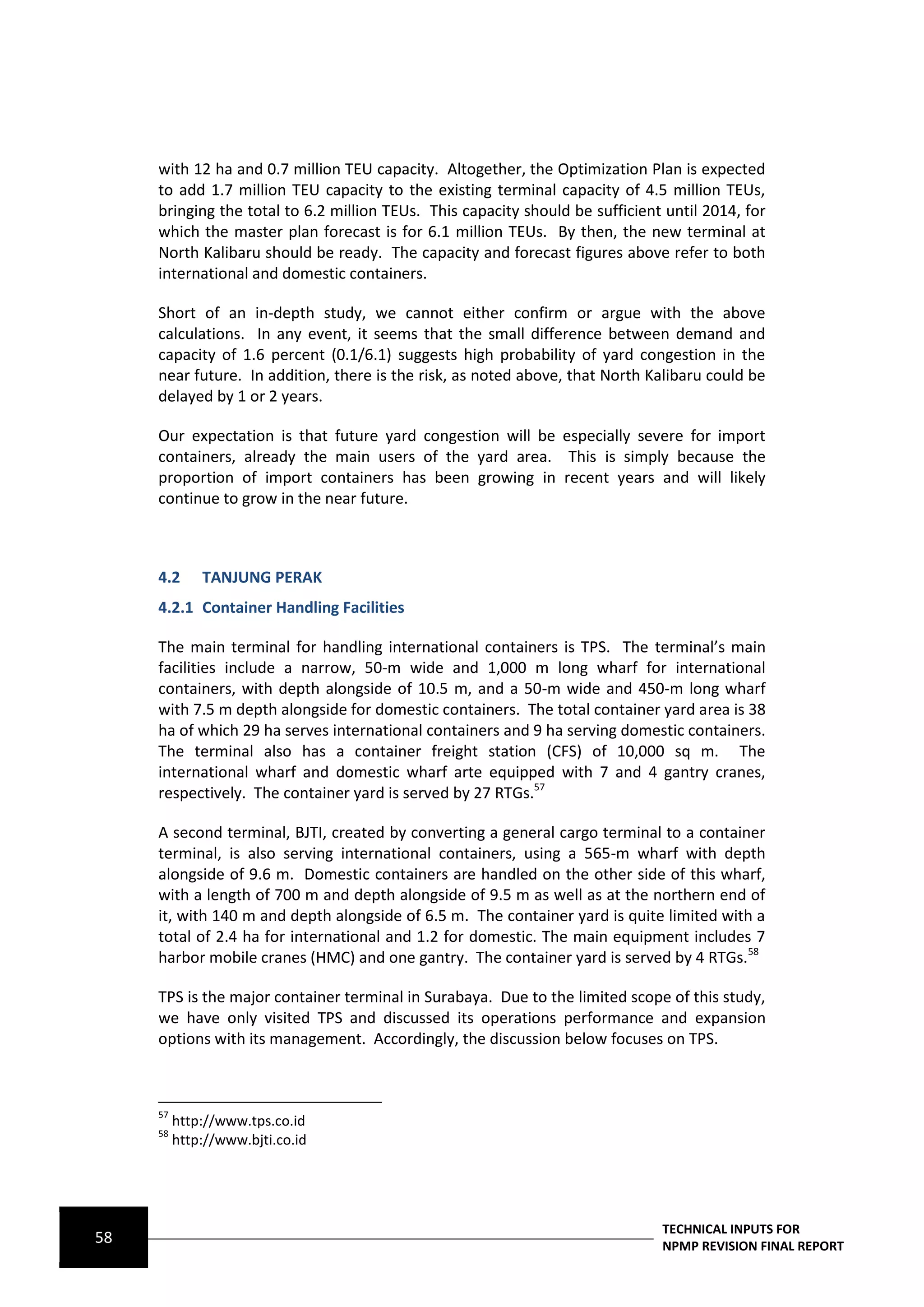 with 12 ha and 0.7 million TEU capacity. Altogether, the Optimization Plan is expected
     to add 1.7 million TEU capacity to the existing terminal capacity of 4.5 million TEUs,
     bringing the total to 6.2 million TEUs. This capacity should be sufficient until 2014, for
     which the master plan forecast is for 6.1 million TEUs. By then, the new terminal at
     North Kalibaru should be ready. The capacity and forecast figures above refer to both
     international and domestic containers.

     Short of an in-depth study, we cannot either confirm or argue with the above
     calculations. In any event, it seems that the small difference between demand and
     capacity of 1.6 percent (0.1/6.1) suggests high probability of yard congestion in the
     near future. In addition, there is the risk, as noted above, that North Kalibaru could be
     delayed by 1 or 2 years.

     Our expectation is that future yard congestion will be especially severe for import
     containers, already the main users of the yard area. This is simply because the
     proportion of import containers has been growing in recent years and will likely
     continue to grow in the near future.



     4.2      TANJUNG PERAK
     4.2.1 Container Handling Facilities

     The main terminal for handling international containers is TPS. The terminal’s main
     facilities include a narrow, 50-m wide and 1,000 m long wharf for international
     containers, with depth alongside of 10.5 m, and a 50-m wide and 450-m long wharf
     with 7.5 m depth alongside for domestic containers. The total container yard area is 38
     ha of which 29 ha serves international containers and 9 ha serving domestic containers.
     The terminal also has a container freight station (CFS) of 10,000 sq m. The
     international wharf and domestic wharf arte equipped with 7 and 4 gantry cranes,
     respectively. The container yard is served by 27 RTGs.57

     A second terminal, BJTI, created by converting a general cargo terminal to a container
     terminal, is also serving international containers, using a 565-m wharf with depth
     alongside of 9.6 m. Domestic containers are handled on the other side of this wharf,
     with a length of 700 m and depth alongside of 9.5 m as well as at the northern end of
     it, with 140 m and depth alongside of 6.5 m. The container yard is quite limited with a
     total of 2.4 ha for international and 1.2 for domestic. The main equipment includes 7
     harbor mobile cranes (HMC) and one gantry. The container yard is served by 4 RTGs.58

     TPS is the major container terminal in Surabaya. Due to the limited scope of this study,
     we have only visited TPS and discussed its operations performance and expansion
     options with its management. Accordingly, the discussion below focuses on TPS.



     57
          http://www.tps.co.id
     58
          http://www.bjti.co.id




                                                                               TECHNICAL INPUTS FOR
58                                                                             NPMP REVISION FINAL REPORT
 