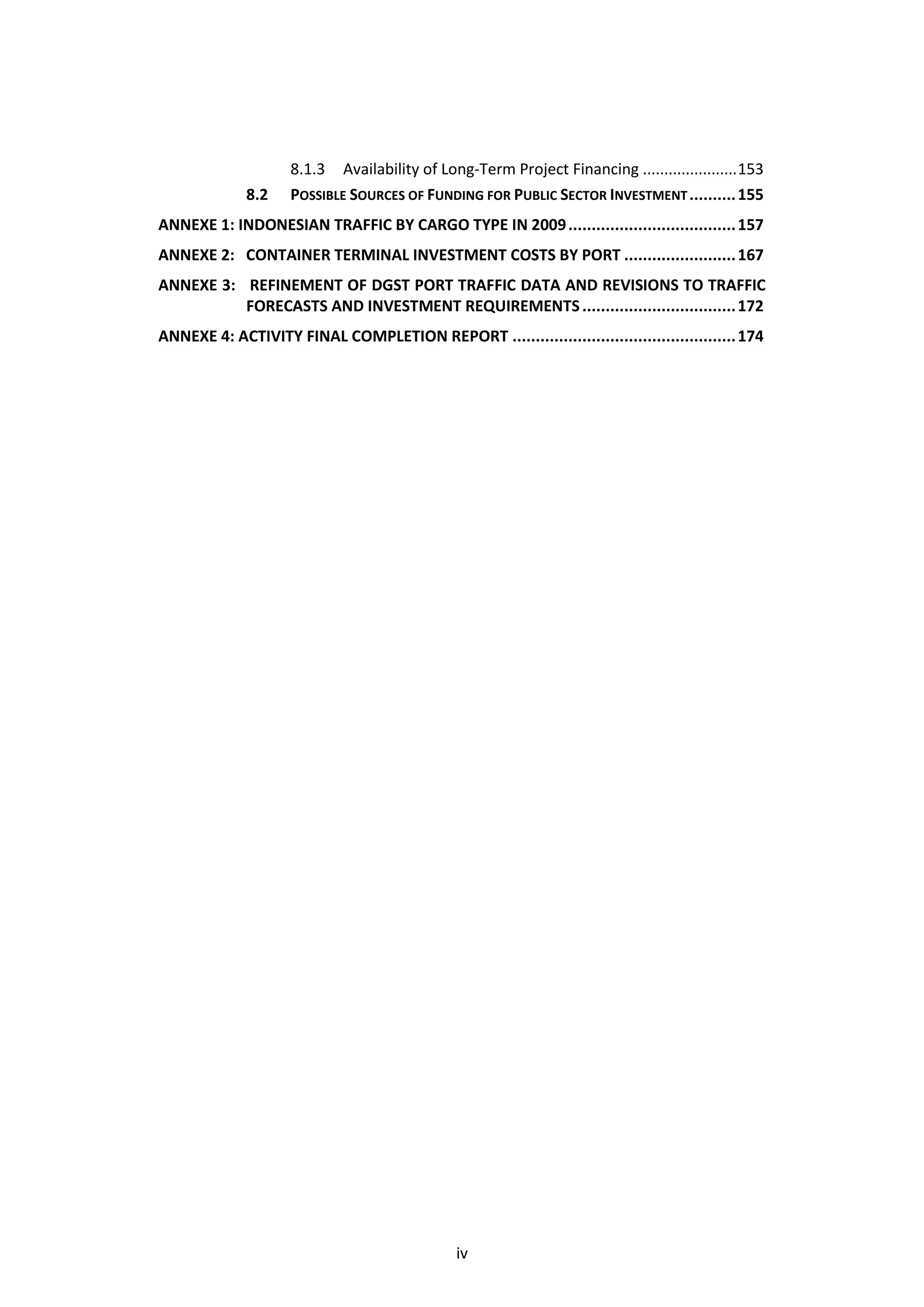 8.1.3 Availability of Long-Term Project Financing ...................... 153
             8.2    POSSIBLE SOURCES OF FUNDING FOR PUBLIC SECTOR INVESTMENT .......... 155
ANNEXE 1: INDONESIAN TRAFFIC BY CARGO TYPE IN 2009 .................................... 157
ANNEXE 2: CONTAINER TERMINAL INVESTMENT COSTS BY PORT ........................ 167
ANNEXE 3: REFINEMENT OF DGST PORT TRAFFIC DATA AND REVISIONS TO TRAFFIC
          FORECASTS AND INVESTMENT REQUIREMENTS ................................. 172
ANNEXE 4: ACTIVITY FINAL COMPLETION REPORT ................................................ 174




                                              iv
 