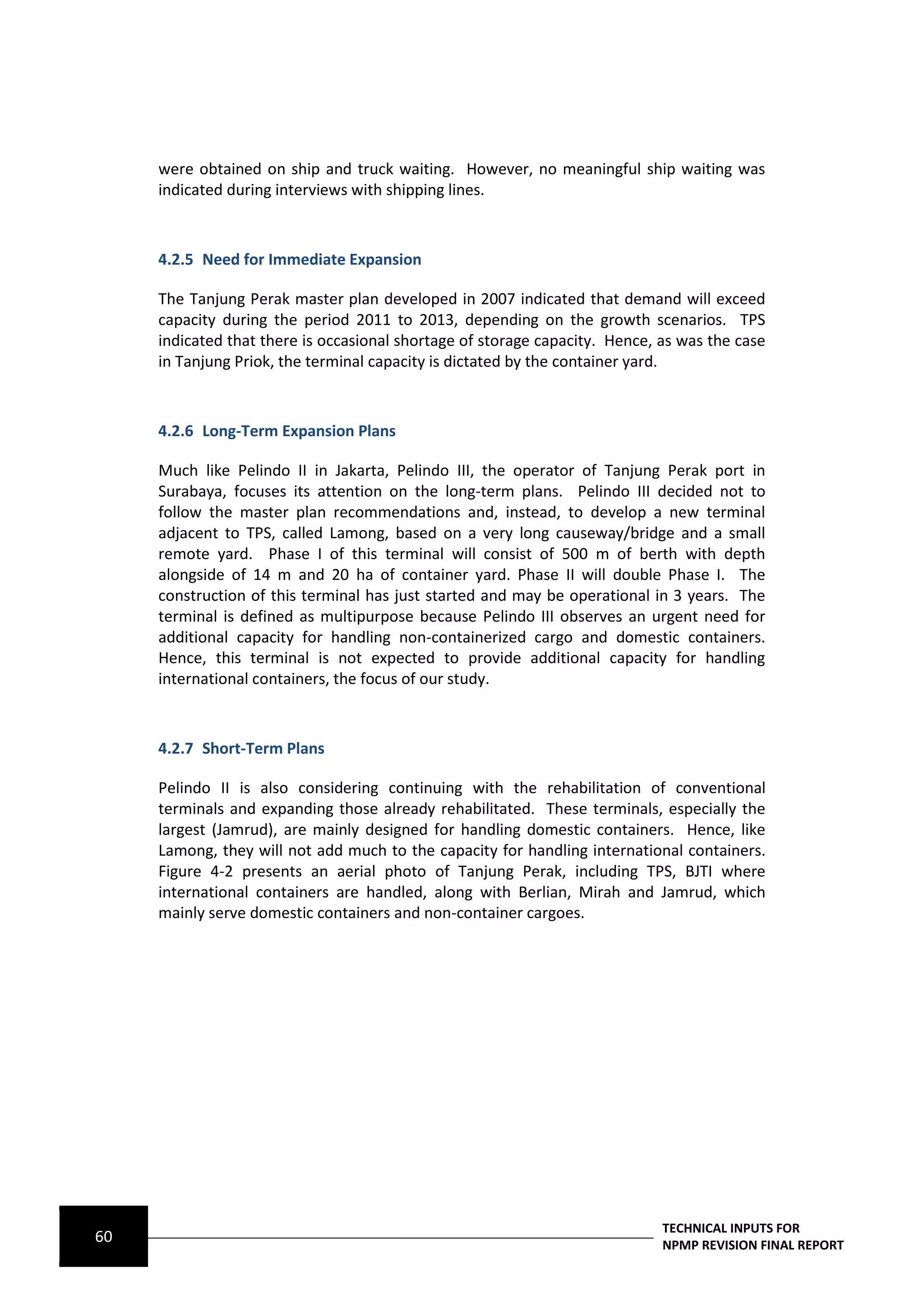 were obtained on ship and truck waiting. However, no meaningful ship waiting was
     indicated during interviews with shipping lines.



     4.2.5 Need for Immediate Expansion

     The Tanjung Perak master plan developed in 2007 indicated that demand will exceed
     capacity during the period 2011 to 2013, depending on the growth scenarios. TPS
     indicated that there is occasional shortage of storage capacity. Hence, as was the case
     in Tanjung Priok, the terminal capacity is dictated by the container yard.



     4.2.6 Long-Term Expansion Plans

     Much like Pelindo II in Jakarta, Pelindo III, the operator of Tanjung Perak port in
     Surabaya, focuses its attention on the long-term plans. Pelindo III decided not to
     follow the master plan recommendations and, instead, to develop a new terminal
     adjacent to TPS, called Lamong, based on a very long causeway/bridge and a small
     remote yard. Phase I of this terminal will consist of 500 m of berth with depth
     alongside of 14 m and 20 ha of container yard. Phase II will double Phase I. The
     construction of this terminal has just started and may be operational in 3 years. The
     terminal is defined as multipurpose because Pelindo III observes an urgent need for
     additional capacity for handling non-containerized cargo and domestic containers.
     Hence, this terminal is not expected to provide additional capacity for handling
     international containers, the focus of our study.



     4.2.7 Short-Term Plans

     Pelindo II is also considering continuing with the rehabilitation of conventional
     terminals and expanding those already rehabilitated. These terminals, especially the
     largest (Jamrud), are mainly designed for handling domestic containers. Hence, like
     Lamong, they will not add much to the capacity for handling international containers.
     Figure 4-2 presents an aerial photo of Tanjung Perak, including TPS, BJTI where
     international containers are handled, along with Berlian, Mirah and Jamrud, which
     mainly serve domestic containers and non-container cargoes.




                                                                             TECHNICAL INPUTS FOR
60                                                                           NPMP REVISION FINAL REPORT
 