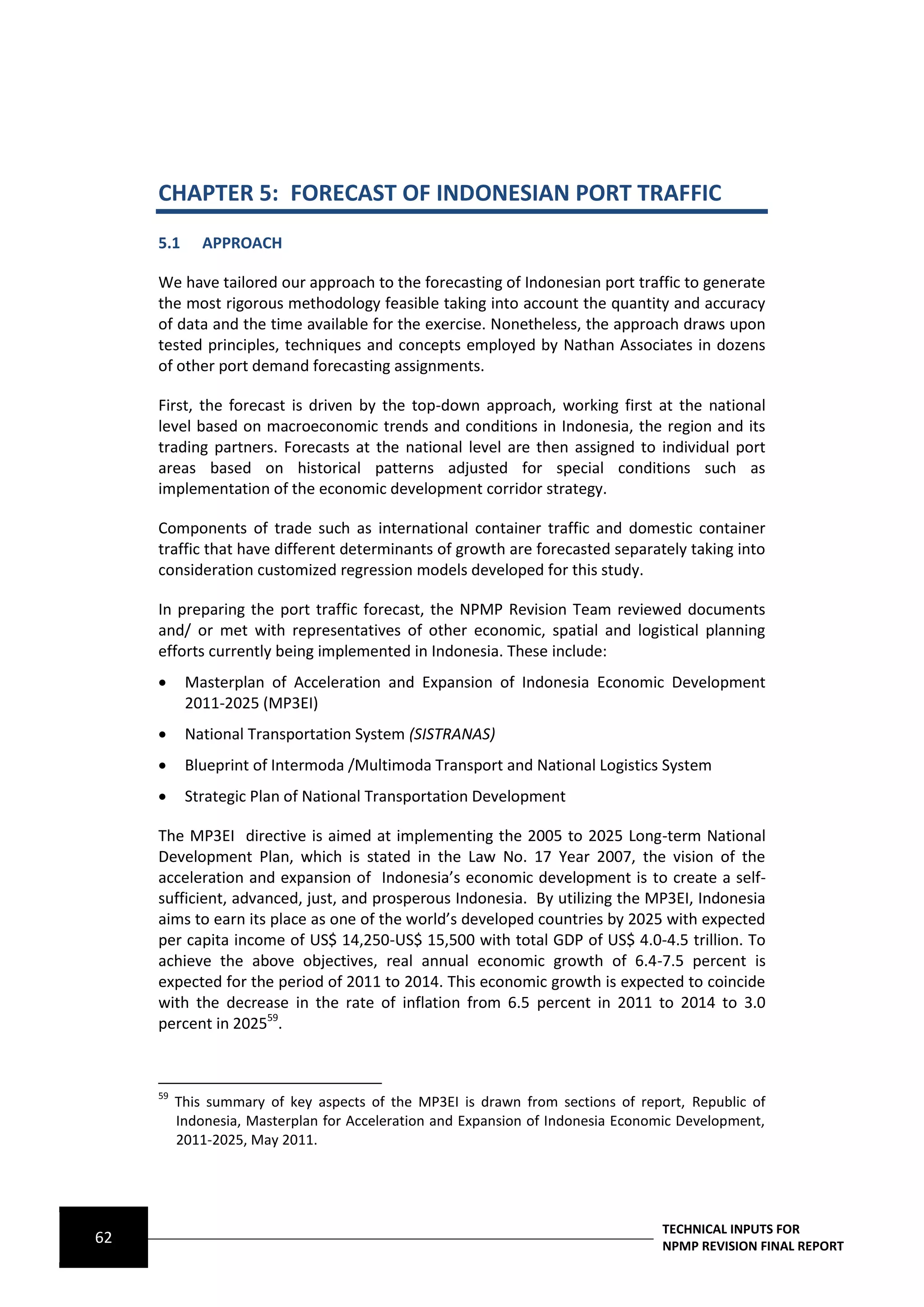 CHAPTER 5: FORECAST OF INDONESIAN PORT TRAFFIC
     5.1      APPROACH

     We have tailored our approach to the forecasting of Indonesian port traffic to generate
     the most rigorous methodology feasible taking into account the quantity and accuracy
     of data and the time available for the exercise. Nonetheless, the approach draws upon
     tested principles, techniques and concepts employed by Nathan Associates in dozens
     of other port demand forecasting assignments.

     First, the forecast is driven by the top-down approach, working first at the national
     level based on macroeconomic trends and conditions in Indonesia, the region and its
     trading partners. Forecasts at the national level are then assigned to individual port
     areas based on historical patterns adjusted for special conditions such as
     implementation of the economic development corridor strategy.

     Components of trade such as international container traffic and domestic container
     traffic that have different determinants of growth are forecasted separately taking into
     consideration customized regression models developed for this study.

     In preparing the port traffic forecast, the NPMP Revision Team reviewed documents
     and/ or met with representatives of other economic, spatial and logistical planning
     efforts currently being implemented in Indonesia. These include:
          Masterplan of Acceleration and Expansion of Indonesia Economic Development
           2011-2025 (MP3EI)
          National Transportation System (SISTRANAS)
          Blueprint of Intermoda /Multimoda Transport and National Logistics System
          Strategic Plan of National Transportation Development

     The MP3EI directive is aimed at implementing the 2005 to 2025 Long-term National
     Development Plan, which is stated in the Law No. 17 Year 2007, the vision of the
     acceleration and expansion of Indonesia’s economic development is to create a self-
     sufficient, advanced, just, and prosperous Indonesia. By utilizing the MP3EI, Indonesia
     aims to earn its place as one of the world’s developed countries by 2025 with expected
     per capita income of US$ 14,250-US$ 15,500 with total GDP of US$ 4.0-4.5 trillion. To
     achieve the above objectives, real annual economic growth of 6.4-7.5 percent is
     expected for the period of 2011 to 2014. This economic growth is expected to coincide
     with the decrease in the rate of inflation from 6.5 percent in 2011 to 2014 to 3.0
     percent in 202559.



     59
          This summary of key aspects of the MP3EI is drawn from sections of report, Republic of
          Indonesia, Masterplan for Acceleration and Expansion of Indonesia Economic Development,
          2011-2025, May 2011.




                                                                                 TECHNICAL INPUTS FOR
62                                                                               NPMP REVISION FINAL REPORT
 