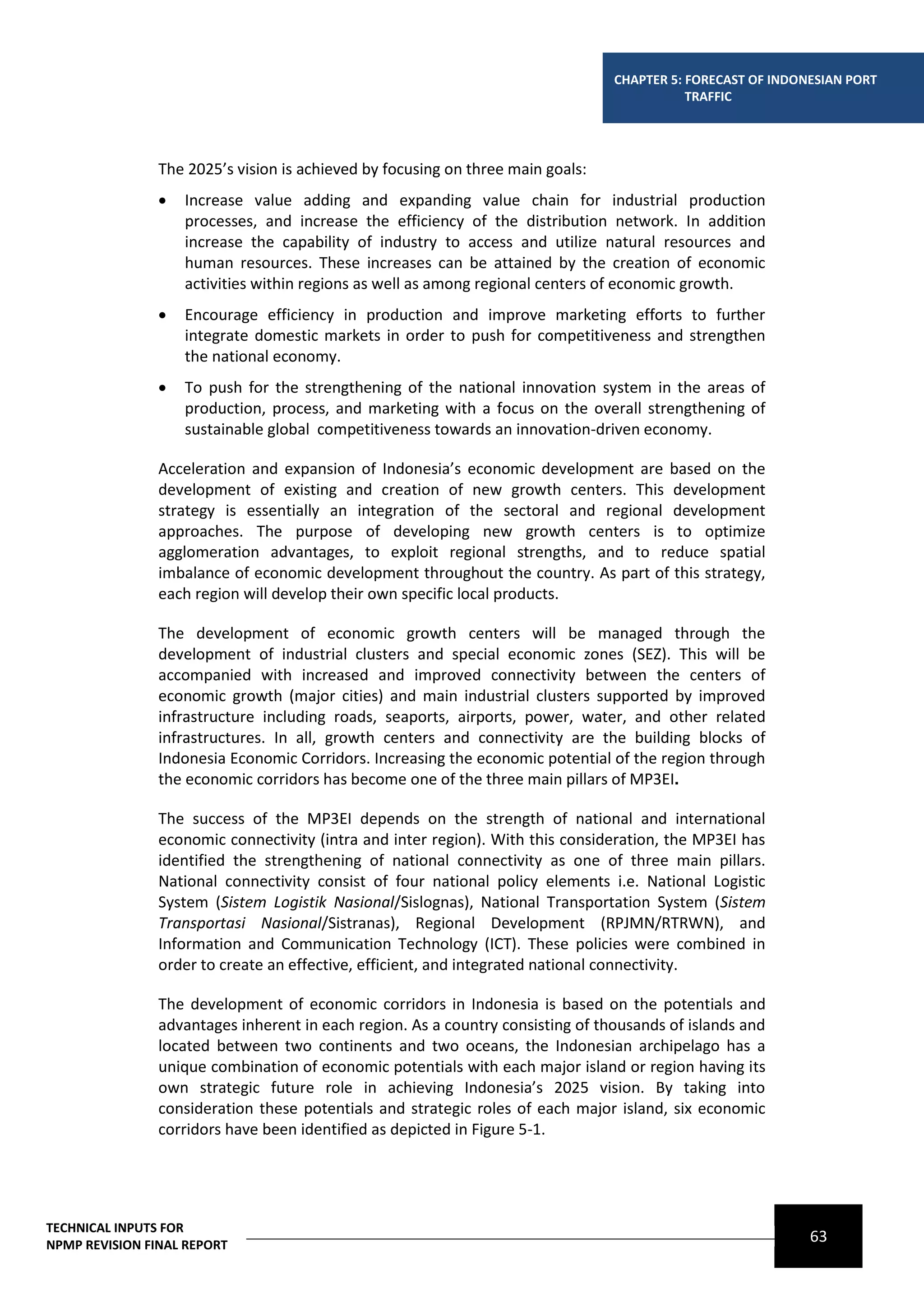 CHAPTER 5: FORECAST OF INDONESIAN PORT
                                                                                            TRAFFIC




                The 2025’s vision is achieved by focusing on three main goals:
                   Increase value adding and expanding value chain for industrial production
                    processes, and increase the efficiency of the distribution network. In addition
                    increase the capability of industry to access and utilize natural resources and
                    human resources. These increases can be attained by the creation of economic
                    activities within regions as well as among regional centers of economic growth.
                   Encourage efficiency in production and improve marketing efforts to further
                    integrate domestic markets in order to push for competitiveness and strengthen
                    the national economy.
                   To push for the strengthening of the national innovation system in the areas of
                    production, process, and marketing with a focus on the overall strengthening of
                    sustainable global competitiveness towards an innovation-driven economy.

                Acceleration and expansion of Indonesia’s economic development are based on the
                development of existing and creation of new growth centers. This development
                strategy is essentially an integration of the sectoral and regional development
                approaches. The purpose of developing new growth centers is to optimize
                agglomeration advantages, to exploit regional strengths, and to reduce spatial
                imbalance of economic development throughout the country. As part of this strategy,
                each region will develop their own specific local products.

                The development of economic growth centers will be managed through the
                development of industrial clusters and special economic zones (SEZ). This will be
                accompanied with increased and improved connectivity between the centers of
                economic growth (major cities) and main industrial clusters supported by improved
                infrastructure including roads, seaports, airports, power, water, and other related
                infrastructures. In all, growth centers and connectivity are the building blocks of
                Indonesia Economic Corridors. Increasing the economic potential of the region through
                the economic corridors has become one of the three main pillars of MP3EI.

                The success of the MP3EI depends on the strength of national and international
                economic connectivity (intra and inter region). With this consideration, the MP3EI has
                identified the strengthening of national connectivity as one of three main pillars.
                National connectivity consist of four national policy elements i.e. National Logistic
                System (Sistem Logistik Nasional/Sislognas), National Transportation System (Sistem
                Transportasi Nasional/Sistranas), Regional Development (RPJMN/RTRWN), and
                Information and Communication Technology (ICT). These policies were combined in
                order to create an effective, efficient, and integrated national connectivity.

                The development of economic corridors in Indonesia is based on the potentials and
                advantages inherent in each region. As a country consisting of thousands of islands and
                located between two continents and two oceans, the Indonesian archipelago has a
                unique combination of economic potentials with each major island or region having its
                own strategic future role in achieving Indonesia’s 2025 vision. By taking into
                consideration these potentials and strategic roles of each major island, six economic
                corridors have been identified as depicted in Figure 5-1.




TECHNICAL INPUTS FOR
NPMP REVISION FINAL REPORT
                                                                                                             63
 