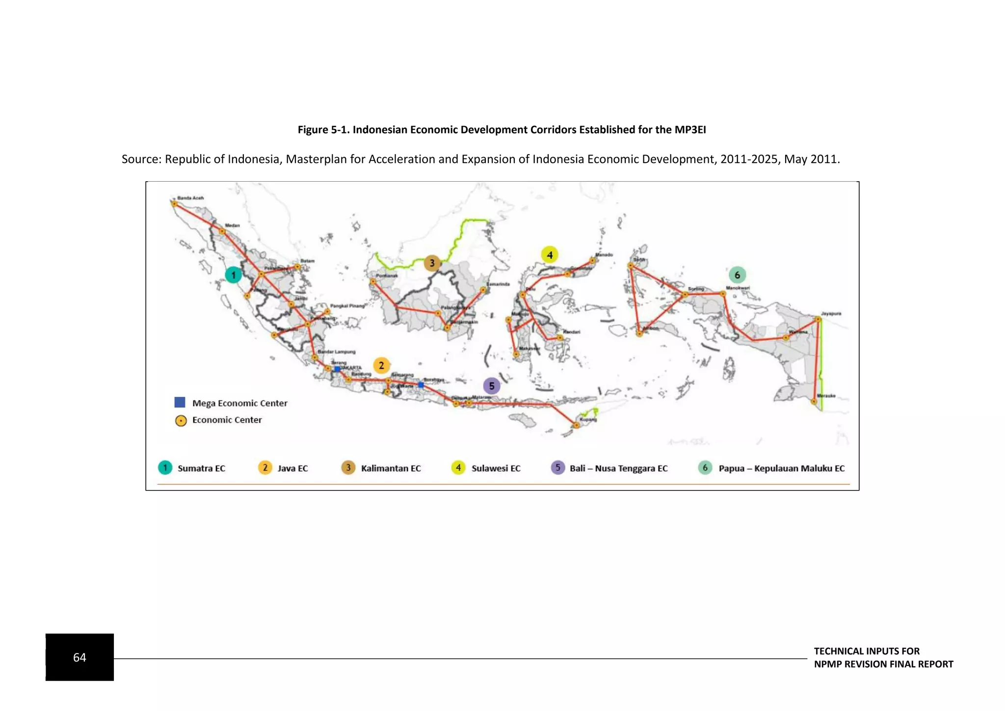 Figure 5-1. Indonesian Economic Development Corridors Established for the MP3EI

     Source: Republic of Indonesia, Masterplan for Acceleration and Expansion of Indonesia Economic Development, 2011-2025, May 2011.




                                                                                                                                TECHNICAL INPUTS FOR
64                                                                                                                              NPMP REVISION FINAL REPORT
 