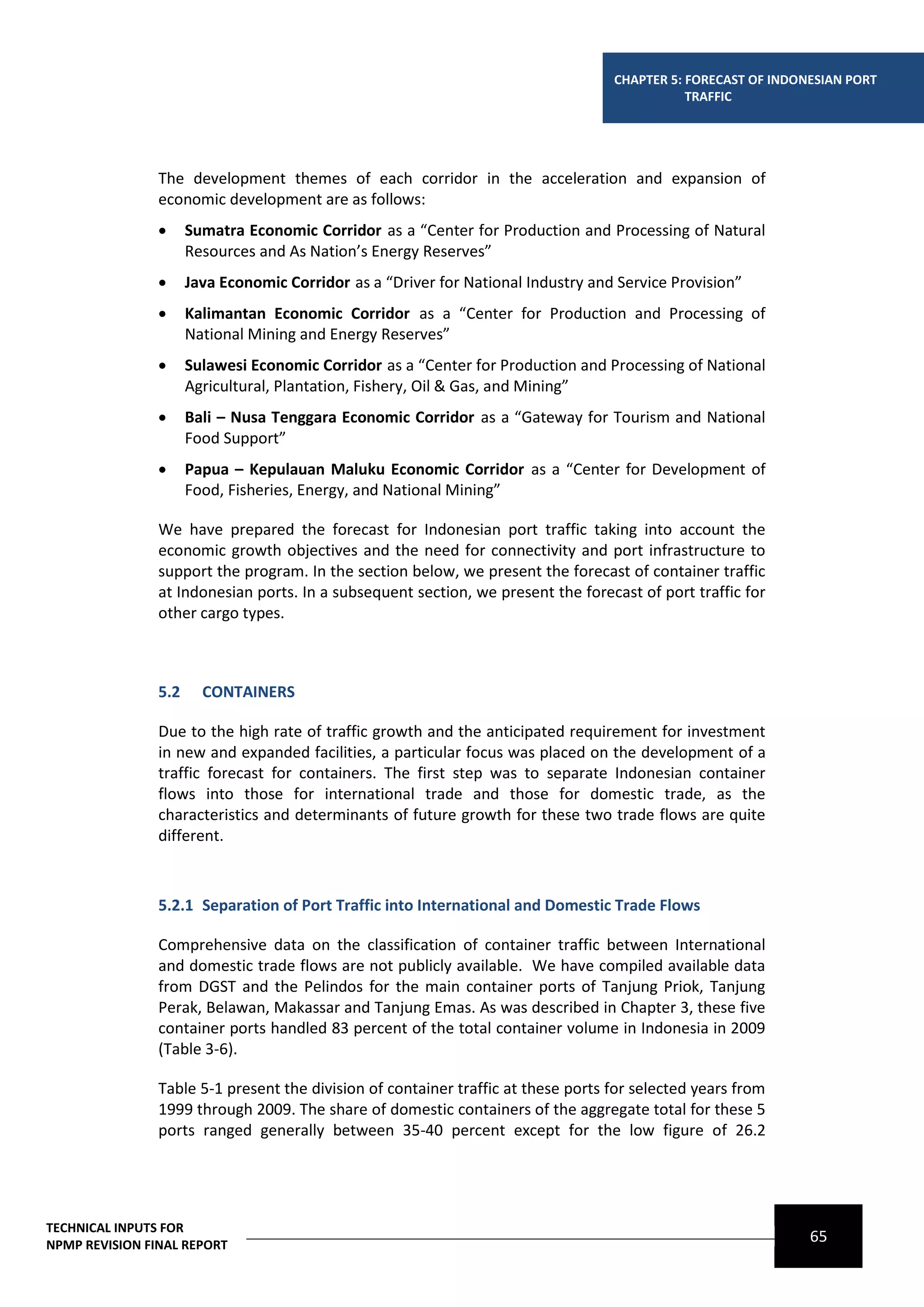 CHAPTER 5: FORECAST OF INDONESIAN PORT
                                                                                              TRAFFIC




                The development themes of each corridor in the acceleration and expansion of
                economic development are as follows:
                     Sumatra Economic Corridor as a “Center for Production and Processing of Natural
                      Resources and As Nation’s Energy Reserves”
                     Java Economic Corridor as a “Driver for National Industry and Service Provision”
                     Kalimantan Economic Corridor as a “Center for Production and Processing of
                      National Mining and Energy Reserves”
                     Sulawesi Economic Corridor as a “Center for Production and Processing of National
                      Agricultural, Plantation, Fishery, Oil & Gas, and Mining”
                     Bali – Nusa Tenggara Economic Corridor as a “Gateway for Tourism and National
                      Food Support”
                     Papua – Kepulauan Maluku Economic Corridor as a “Center for Development of
                      Food, Fisheries, Energy, and National Mining”

                We have prepared the forecast for Indonesian port traffic taking into account the
                economic growth objectives and the need for connectivity and port infrastructure to
                support the program. In the section below, we present the forecast of container traffic
                at Indonesian ports. In a subsequent section, we present the forecast of port traffic for
                other cargo types.



                5.2     CONTAINERS

                Due to the high rate of traffic growth and the anticipated requirement for investment
                in new and expanded facilities, a particular focus was placed on the development of a
                traffic forecast for containers. The first step was to separate Indonesian container
                flows into those for international trade and those for domestic trade, as the
                characteristics and determinants of future growth for these two trade flows are quite
                different.



                5.2.1 Separation of Port Traffic into International and Domestic Trade Flows

                Comprehensive data on the classification of container traffic between International
                and domestic trade flows are not publicly available. We have compiled available data
                from DGST and the Pelindos for the main container ports of Tanjung Priok, Tanjung
                Perak, Belawan, Makassar and Tanjung Emas. As was described in Chapter 3, these five
                container ports handled 83 percent of the total container volume in Indonesia in 2009
                (Table 3-6).

                Table 5-1 present the division of container traffic at these ports for selected years from
                1999 through 2009. The share of domestic containers of the aggregate total for these 5
                ports ranged generally between 35-40 percent except for the low figure of 26.2




TECHNICAL INPUTS FOR
NPMP REVISION FINAL REPORT
                                                                                                               65
 