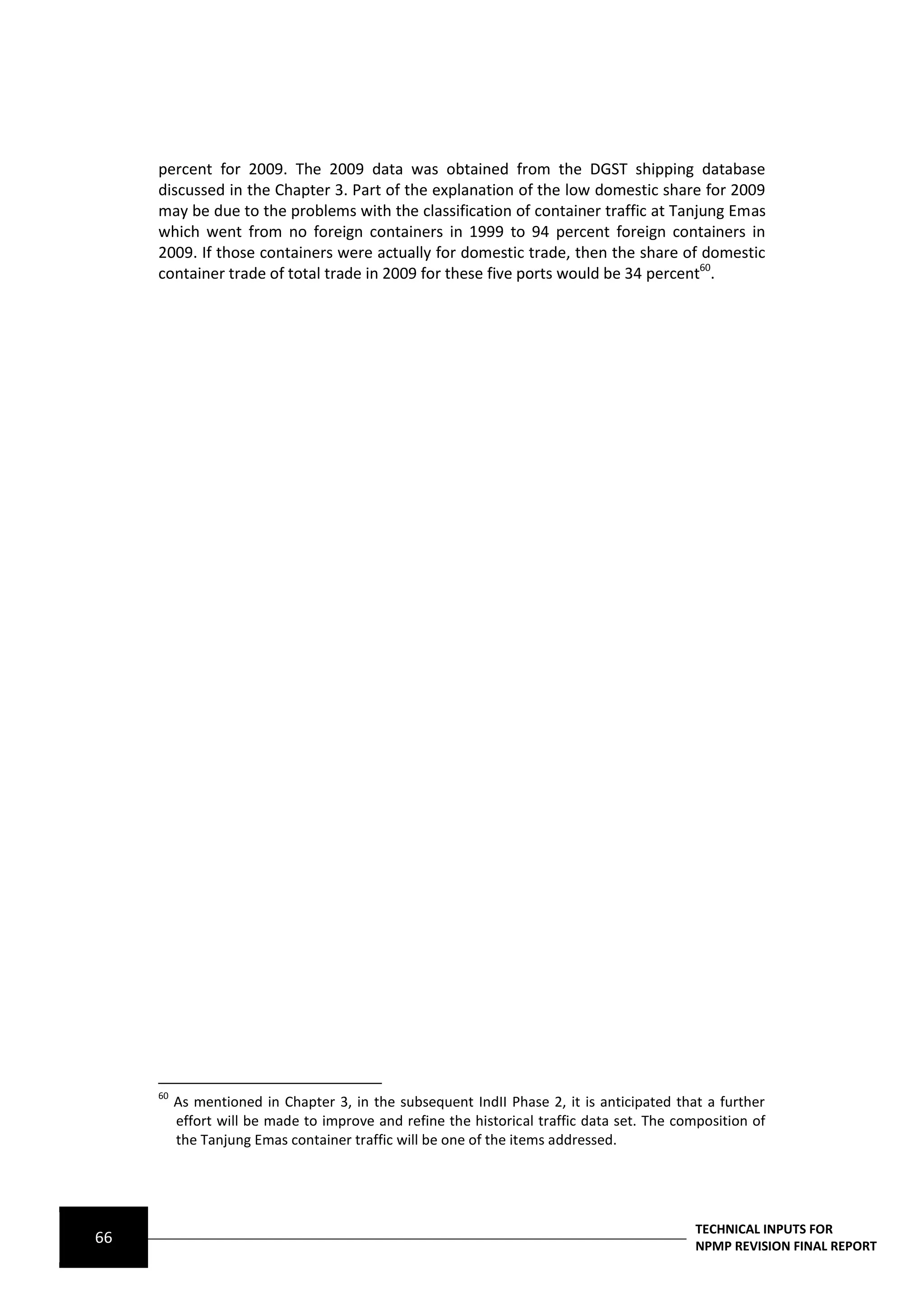 percent for 2009. The 2009 data was obtained from the DGST shipping database
     discussed in the Chapter 3. Part of the explanation of the low domestic share for 2009
     may be due to the problems with the classification of container traffic at Tanjung Emas
     which went from no foreign containers in 1999 to 94 percent foreign containers in
     2009. If those containers were actually for domestic trade, then the share of domestic
     container trade of total trade in 2009 for these five ports would be 34 percent60.




     60
          As mentioned in Chapter 3, in the subsequent IndII Phase 2, it is anticipated that a further
          effort will be made to improve and refine the historical traffic data set. The composition of
          the Tanjung Emas container traffic will be one of the items addressed.




                                                                                            TECHNICAL INPUTS FOR
66                                                                                          NPMP REVISION FINAL REPORT
 