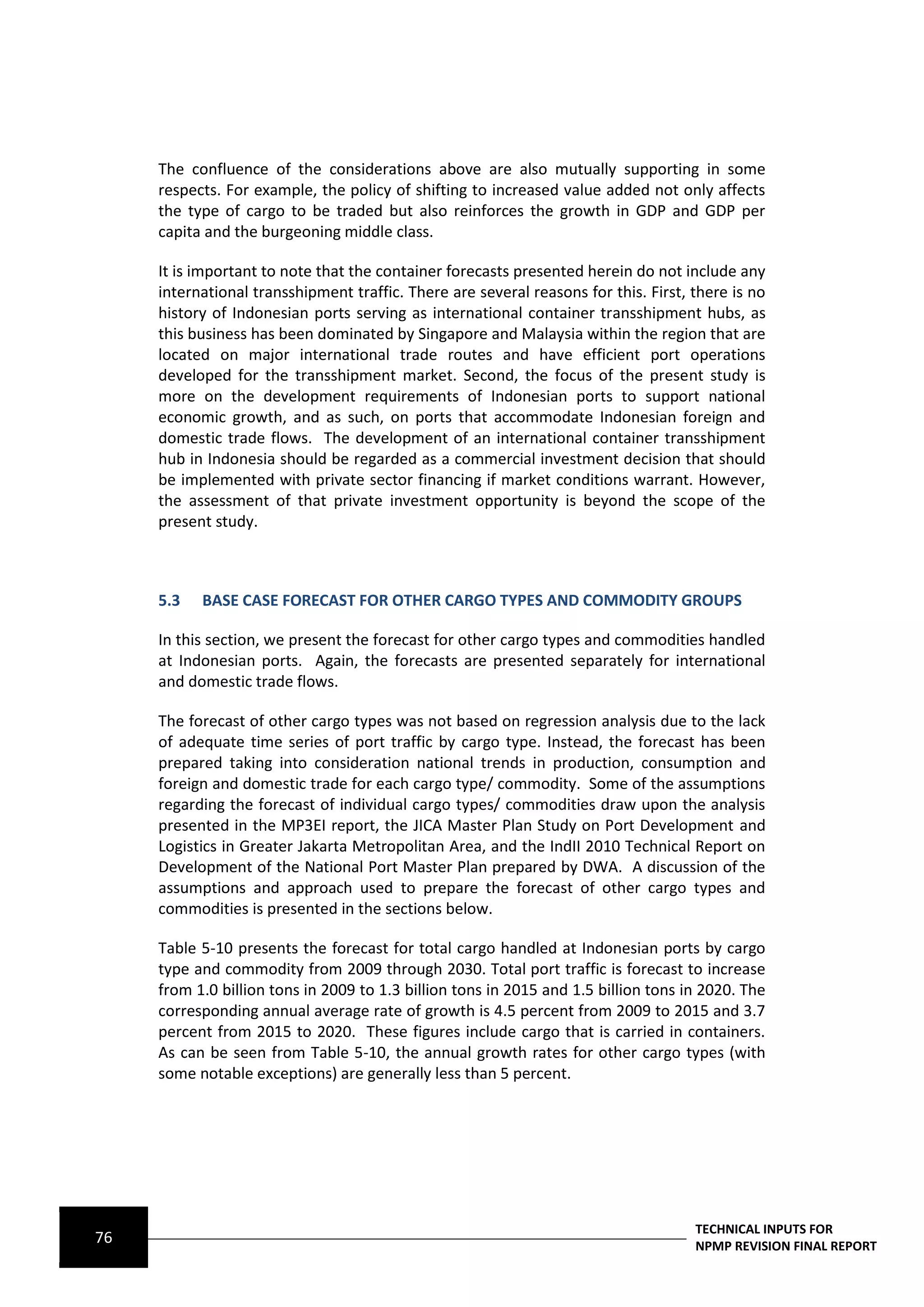 The confluence of the considerations above are also mutually supporting in some
     respects. For example, the policy of shifting to increased value added not only affects
     the type of cargo to be traded but also reinforces the growth in GDP and GDP per
     capita and the burgeoning middle class.

     It is important to note that the container forecasts presented herein do not include any
     international transshipment traffic. There are several reasons for this. First, there is no
     history of Indonesian ports serving as international container transshipment hubs, as
     this business has been dominated by Singapore and Malaysia within the region that are
     located on major international trade routes and have efficient port operations
     developed for the transshipment market. Second, the focus of the present study is
     more on the development requirements of Indonesian ports to support national
     economic growth, and as such, on ports that accommodate Indonesian foreign and
     domestic trade flows. The development of an international container transshipment
     hub in Indonesia should be regarded as a commercial investment decision that should
     be implemented with private sector financing if market conditions warrant. However,
     the assessment of that private investment opportunity is beyond the scope of the
     present study.



     5.3   BASE CASE FORECAST FOR OTHER CARGO TYPES AND COMMODITY GROUPS

     In this section, we present the forecast for other cargo types and commodities handled
     at Indonesian ports. Again, the forecasts are presented separately for international
     and domestic trade flows.

     The forecast of other cargo types was not based on regression analysis due to the lack
     of adequate time series of port traffic by cargo type. Instead, the forecast has been
     prepared taking into consideration national trends in production, consumption and
     foreign and domestic trade for each cargo type/ commodity. Some of the assumptions
     regarding the forecast of individual cargo types/ commodities draw upon the analysis
     presented in the MP3EI report, the JICA Master Plan Study on Port Development and
     Logistics in Greater Jakarta Metropolitan Area, and the IndII 2010 Technical Report on
     Development of the National Port Master Plan prepared by DWA. A discussion of the
     assumptions and approach used to prepare the forecast of other cargo types and
     commodities is presented in the sections below.

     Table 5-10 presents the forecast for total cargo handled at Indonesian ports by cargo
     type and commodity from 2009 through 2030. Total port traffic is forecast to increase
     from 1.0 billion tons in 2009 to 1.3 billion tons in 2015 and 1.5 billion tons in 2020. The
     corresponding annual average rate of growth is 4.5 percent from 2009 to 2015 and 3.7
     percent from 2015 to 2020. These figures include cargo that is carried in containers.
     As can be seen from Table 5-10, the annual growth rates for other cargo types (with
     some notable exceptions) are generally less than 5 percent.




                                                                                     TECHNICAL INPUTS FOR
76                                                                                   NPMP REVISION FINAL REPORT
 