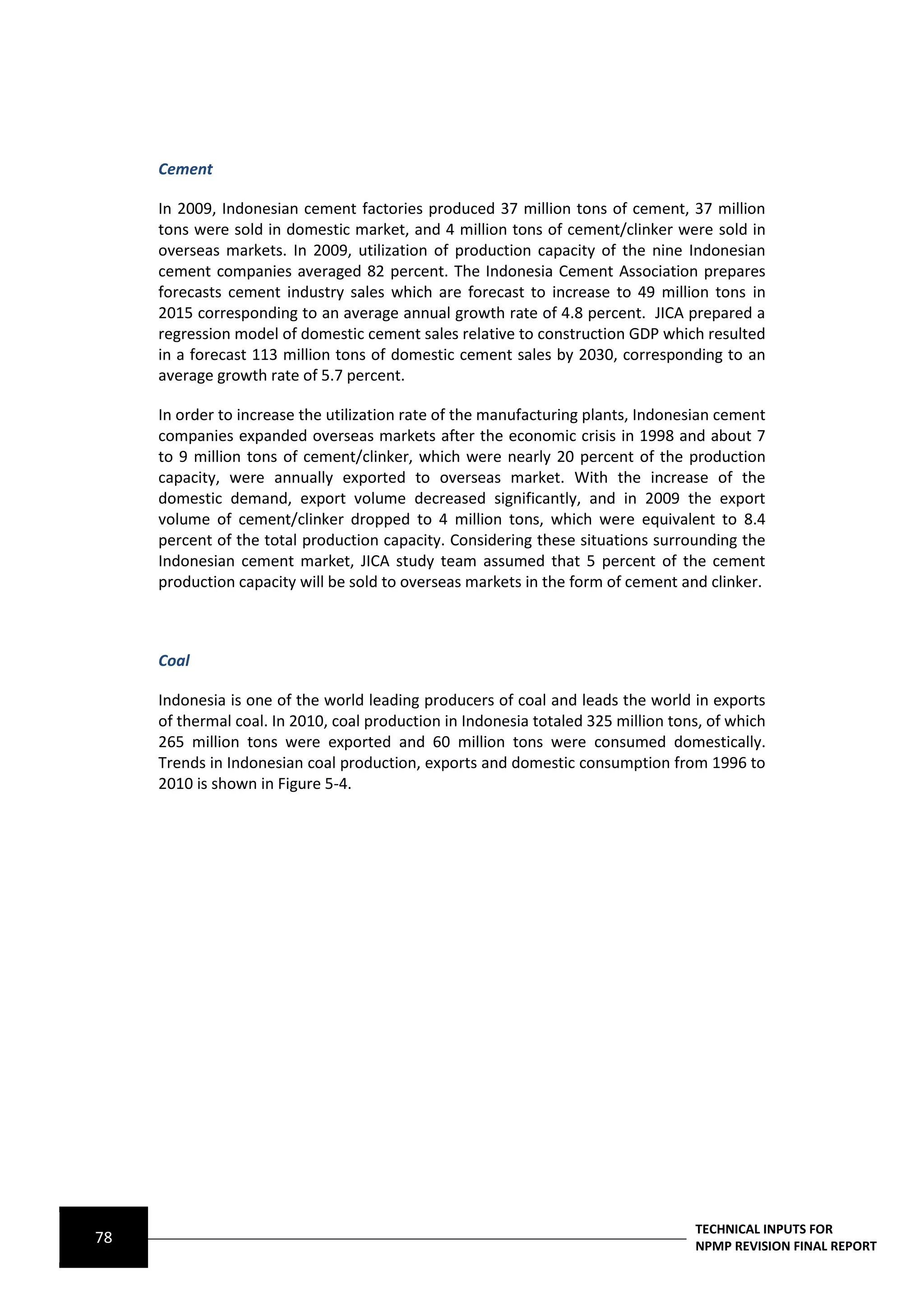 Cement

     In 2009, Indonesian cement factories produced 37 million tons of cement, 37 million
     tons were sold in domestic market, and 4 million tons of cement/clinker were sold in
     overseas markets. In 2009, utilization of production capacity of the nine Indonesian
     cement companies averaged 82 percent. The Indonesia Cement Association prepares
     forecasts cement industry sales which are forecast to increase to 49 million tons in
     2015 corresponding to an average annual growth rate of 4.8 percent. JICA prepared a
     regression model of domestic cement sales relative to construction GDP which resulted
     in a forecast 113 million tons of domestic cement sales by 2030, corresponding to an
     average growth rate of 5.7 percent.

     In order to increase the utilization rate of the manufacturing plants, Indonesian cement
     companies expanded overseas markets after the economic crisis in 1998 and about 7
     to 9 million tons of cement/clinker, which were nearly 20 percent of the production
     capacity, were annually exported to overseas market. With the increase of the
     domestic demand, export volume decreased significantly, and in 2009 the export
     volume of cement/clinker dropped to 4 million tons, which were equivalent to 8.4
     percent of the total production capacity. Considering these situations surrounding the
     Indonesian cement market, JICA study team assumed that 5 percent of the cement
     production capacity will be sold to overseas markets in the form of cement and clinker.



     Coal

     Indonesia is one of the world leading producers of coal and leads the world in exports
     of thermal coal. In 2010, coal production in Indonesia totaled 325 million tons, of which
     265 million tons were exported and 60 million tons were consumed domestically.
     Trends in Indonesian coal production, exports and domestic consumption from 1996 to
     2010 is shown in Figure 5-4.




                                                                                   TECHNICAL INPUTS FOR
78                                                                                 NPMP REVISION FINAL REPORT
 