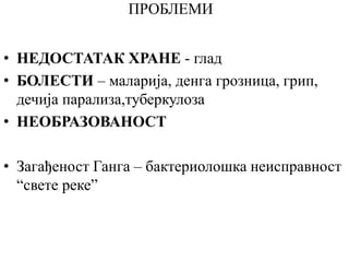 ПРОБЛЕМИ
• НЕДОСТАТАК ХРАНЕ - глад
• БОЛЕСТИ – маларија, денга грозница, грип,
дечија парализа,туберкулоза
• НЕОБРАЗОВАНОСТ
• Загађеност Ганга – бактериолошка неисправност
“свете реке”
 