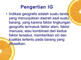 Pengertian IG
• Indikasi geografis adalah suatu tanda
yang menunjukkan daerah asal suatu
barang, yang karena faktor lingkungan
geografis termasuk faktor alam, faktor
manusia, atau kombinasi dari kedua
faktor tersebut, memberikan ciri dan
kualitas tertentu pada barang yang
dihasilkan.

 