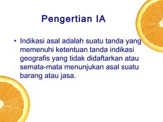Pengertian IA
• Indikasi asal adalah suatu tanda yang
memenuhi ketentuan tanda indikasi
geografis yang tidak didaftarkan atau
semata-mata menunjukan asal suatu
barang atau jasa.

 