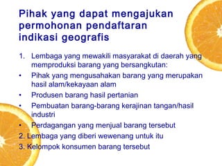 Pihak yang dapat mengajukan
permohonan pendaftaran
indikasi geografis
1. Lembaga yang mewakili masyarakat di daerah yang
memproduksi barang yang bersangkutan:
• Pihak yang mengusahakan barang yang merupakan
hasil alam/kekayaan alam
• Produsen barang hasil pertanian
• Pembuatan barang-barang kerajinan tangan/hasil
industri
• Perdagangan yang menjual barang tersebut
2. Lembaga yang diberi wewenang untuk itu
3. Kelompok konsumen barang tersebut

 