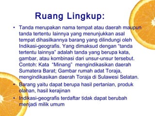 Ruang Lingkup:
• Tanda merupakan nama tempat atau daerah maupun
tanda tertentu lainnya yang menunjukkan asal
tempat dihasilkannya barang yang dilindungi oleh
Indikasi-geografis. Yang dimaksud dengan “tanda
tertentu lainnya” adalah tanda yang berupa kata,
gambar, atau kombinasi dari unsur-unsur tersebut.
Contoh: Kata  “Minang”  mengindikasikan daerah
Sumatera Barat; Gambar rumah adat Toraja,
mengindikasikan daerah Toraja di Sulawesi Selatan.
• Barang yaitu dapat berupa hasil pertanian, produk
olahan, hasil kerajinan
• Indikasi-geografis terdaftar tidak dapat berubah
menjadi milik umum

 