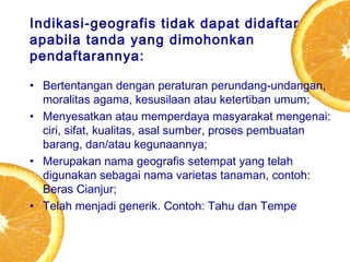 Indikasi-geografis tidak dapat didaftar
apabila tanda yang dimohonkan
pendaftarannya:
• Bertentangan dengan peraturan perundang-undangan,
moralitas agama, kesusilaan atau ketertiban umum;
• Menyesatkan atau memperdaya masyarakat mengenai:
ciri, sifat, kualitas, asal sumber, proses pembuatan
barang, dan/atau kegunaannya;
• Merupakan nama geografis setempat yang telah
digunakan sebagai nama varietas tanaman, contoh:
Beras Cianjur;
• Telah menjadi generik. Contoh: Tahu dan Tempe

 