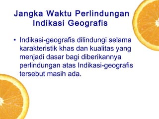 Jangka Waktu Perlindungan
Indikasi Geografis
• Indikasi-geografis dilindungi selama
karakteristik khas dan kualitas yang
menjadi dasar bagi diberikannya
perlindungan atas Indikasi-geografis
tersebut masih ada.

 