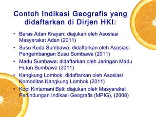 Contoh Indikasi Geografis yang
didaftarkan di Dirjen HKI:
• Beras Adan Krayan: diajukan oleh Asosiasi
Masyarakat Adan (2011)
• Susu Kuda Sumbawa: didaftarkan oleh Asosiasi
Pengembangan Susu Sumbawa (2011)
• Madu Sumbawa: didaftarkan oleh Jaringan Madu
Hutan Sumbawa (2011)
• Kangkung Lombok: didaftarkan oleh Asosiasi
Komoditas Kangkung Lombok (2011)
• Kopi Kintamani Bali: diajukan oleh Masyarakat
Perlindungan Indikasi Geografis (MPIG), (2008)

 