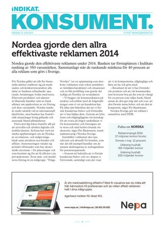 E-POST INDIKAT@INDIKAT.SEONSDAG 10 JUNI 2015
1
Nordea gjorde den allra
effektivaste reklamen 2014
Nordea gjorde den effektivaste reklamen under 2014. Banken tar förstaplatsen i Indikats
ranking av 350 varumärken. Sammanlagt står de rankande märkena för 40 procent av
alla reklam som görs i Sverige.
För Nordea gäller att allt fler finan-
siella aktörer etablerar sig på mark-
naden och konkurrensutsätter alla
delar av bankens erbjudande: spa-
rande, betalningar, bolån med mera.
Eftersom produkter och tjänster
är likartade handlar valet av bank
alltmer om upplevelsen av ett företag
och dess varumärke. Nordea märke
är starkt särskilt vid en internationell
jämförelse, men banken har framfö-
rallt utmaningar kring gillande och
anseende bland allmänheten.
Förra året låg fokus framför allt på
att utveckla och sjösätta digitala och
mobila tjänster. Syftena har varit att
stärka uppfattningen om att Nordea
är en relations- och rådgivnings-
bank samt attrahera nya kunder och
affärer. Annonseringen vänder sig
primärt till kunder som har ekono-
miskt utrymme – för placeringar och
som bestämt sig för att få tillväxt i sin
privatekonomi. Även små- och medel-
stora företag är en målgrupp. ”Fråga
Nordea” var en uppmaning som åter-
kom i reklamen som också utmärktes
av familjära karaktärer och situationer
och en blå profilfärg som gjorde det
tydligt att Nordea var avsändaren.
– Vi bygger vår kommunikation på
insikter och jobbar med de frågeställ-
ningar som vi vet att kunderna har.
På olika sätt bekräftar det att vi för-
står kundernas behov och förmedlar
att vi kan hjälpa dem. Genom att lyfta
fram och tillgängliggöra vår kunskap
för att svara på frågor underlättar vi
för konsumenter och företagare att
ta stora och små beslut rörande sin
ekonomi, säger Per Backmann, mark-
nadsansvarig i Nordea Sverige.
Innehållet i reklamen ska vara
relevant och aktuellt för kunden, som
när det till exempel handlar om de
senaste ändringarna av avdragsrätten
för pensionssparande.
– Genom att bekräfta att vi förstår
kundernas behov och oro skapar vi
förtroende, samtidigt som det visar
att vi är kompententa, tillgängliga och
lätta att ha och göra med.
– Resultatet är att vi har förstärkt
vår position och att vår kommunika-
tion levererar bra på det som är viktigt
för en person som väljer bank, bland
annat att den ger mig råd och svar, att
den förstår mina behov och att den är
kompetent, säger Per Backmann.
Nordea Sverige gör sin reklam i
samarbete med DDB.
Fakta om NORDEA
Reklammängd 2014:
17 miljoner kronor brutto
Erinran i maj: 12 procent
Utlåning hushåll:
410 miljarder kronor
Inlåning hushåll:
200 miljarder kronor
 