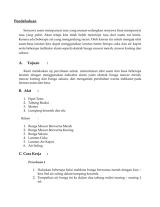 Pendahuluan
Senyawa asam mempunyai rasa yang masam sedangkan senyawa basa mempunyai
rasa yang pahit. Akan tetapi kita tidak boleh mencicipi rasa dari suatu zat kimia.
Karena ada beberapa zat yang mengandung racun. Oleh karena itu untuk menguji sifat
asam-basa larutan kita dapat menggunakan larutan bantu berupa cuka dan air kapur
serta beberapa indikator alami seperti ekstrak bunga mawar merah, mawar kuning dan
sakura.

A.

Tujuan

:

Kami melakukan uji percobaan untuk menentukan sifat asam dan basa beberapa
larutan dengan menggunakan indicator alami yaitu ekstrak bunga mawar merah,
mawar kuning dan bunga sakura, dan mengamati perubahan warna indikator pada
larutan asam dan basa.

B. Alat
1.
2.
3.
4.

Pipet Tetes
Tabung Reaksi
Morter
Lumpang keramik dan alu

Bahan
1.
2.
3.
4.
5.
6.

:

:

Bunga Mawar Berwarna Merah
Bunga Mawar Berwarna Kuning
Bunga Sakura
Larutan Cuka
Larutan Air Kapur
Air Suling

C. Cara Kerja

:

Percobaan 1
1. Haluskan beberapa helai mahkota bunga berwarna merah dengan kira –
kira 5ml air suling dalam lumpang keramik.
2. Tempatkan air bunga ini ke dalam dua tabung reaksi masing – masing 1
ml.

 