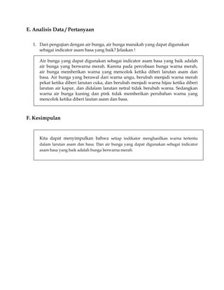 E. Analisis Data / Pertanyaan
1. Dari pengujian dengan air bunga, air bunga manakah yang dapat digunakan
sebagai indicator asam basa yang baik? Jelaskan !
Air bunga yang dapat digunakan sebagai indicator asam basa yang baik adalah
air bunga yang berwarna merah. Karena pada percobaan bunga warna merah,
air bunga memberikan warna yang mencolok ketika diberi larutan asam dan
basa. Air bunga yang berawal dari warna ungu, berubah menjadi warna merah
pekat ketika diberi larutan cuka, dan berubah menjadi warna hijau ketika diberi
larutan air kapur, dan didalam larutan netral tidak berubah warna. Sedangkan
warna air bunga kuning dan pink tidak memberikan perubahan warna yang
mencolok ketika diberi lautan asam dan basa.

F. Kesimpulan

Kita dapat menyimpulkan bahwa setiap indikator menghasilkan warna tertentu
dalam larutan asam dan basa. Dan air bunga yang dapat digunakan sebagai indicator
asam basa yang baik adalah bunga berwarna merah.

 