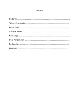 Daftar Isi

Daftar Isi ………………………………………………………………………………………………..
Tujuan Pengamatan……………………………………………………………………………….
Dasar Teori ……………………………………………………………………………………………
Alat dan Bahan ………………………………………………………………………………………
Cara Kerja ………………………………………………………………………………………………
Data Pengamatan ………………………………………………………………………………….
Kesimpulan ……………………………………………………………………………………………
Lampiran ……………………………………………………………………………………………..

 