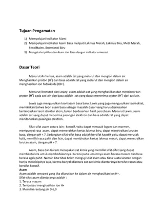Tujuan Pengamatan
1) Mempelajari Indikator Alami
2) Mempelajari Indikator Asam Basa meliputi Lakmus Merah, Lakmus Biru, Metil Merah,
Fenolftalen, Bromtimol Biru
3) Mengetahui pH larutan Asam dan Basa dengan indikator universal.

Dasar Teori
Menurut Arrhenius, asam adalah zat yang melarut dan mengion dalam air.
Menghasilkan proton (H+) dan basa adalah zat yang melarut dan mengion dalam air
menghasilkan ion hidroksida (OH-).
Menurut Bronsted dan Lowry, asam adalah zat yang menghasilkan dan mendonorkan
proton (H+) pada zat lain dan basa adalah zat yang dapat menerima proton (H+) dari zat lain.
Lewis juga mengusulkan teori asam basa baru. Lewis yang juga mengusulkan teori oktet,
memikirkan bahwa teori asam basa sebagai masalah dasar yang harus diselesaikan
berlandaskan teori struktur atom, bukan berdasarkan hasil percobaan. Menurut Lewis, asam
adalah zat yang dapat menerima pasangan elektron dan basa adalah zat yang dapat
mendonorkan pasangan elektron.
Sifat-sifat asam antara lain : korosif, yaitu dapat merusak logam dan marmer,
mempunyai rasa asam, dapat memerahkan kertas lakmus biru, dapat menetralkan larutan
basa, dengan pH < 7. Sedangkan sifat-sifat basa adalah bersifat kaustik yaitu dapat merusak
kulit, memiliki rasa pahit dan licin, dapat membirukan kertas lakmus merah, dapat menetralkan
larutan asam, dengan pH > 7.
Asam, Basa dan Garam merupakan zat kimia yang memiliki sifat-sifat yang dapat
membantu kita untuk membedakannya. Karena pada umumnya asam berasa masam dan basa
berasa agak pahit. Namun kita tidak boleh menguji sifat asam atau basa suatu larutan dengan
hanya mencicipinya saja, karena banyak diantara zat-zat kimia diantaranya bersifat racun atau
bersifat korosif.
Asam
Asam adalah senyawa yang jika dilarutkan ke dalam air menghasilkan ion H+.
Sifat-sifat asam diantaranya adalah :
1. Terasa masam
2. Terionisasi menghasilkan ion H+
3. Memiliki rentang pH 0-6,9

 
