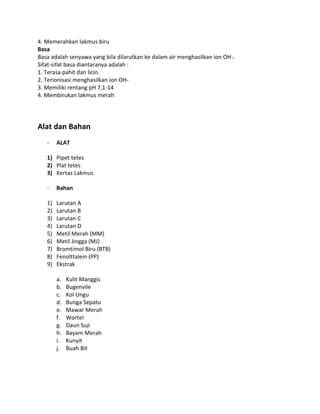 4. Memerahkan lakmus biru
Basa
Basa adalah senyawa yang bila dilarutkan ke dalam air menghasilkan ion OH-.
Sifat-sifat basa diantaranya adalah :
1. Terasa pahit dan licin.
2. Terionisasi menghasilkan ion OH3. Memiliki rentang pH 7,1-14
4. Membirukan lakmus merah

Alat dan Bahan
-

ALAT

1) Pipet tetes
2) Plat tetes
3) Kertas Lakmus
-

Bahan

1)
2)
3)
4)
5)
6)
7)
8)
9)

Larutan A
Larutan B
Larutan C
Larutan D
Metil Merah (MM)
Metil Jingga (MJ)
Bromtimol Biru (BTB)
Fenolttalein (PP)
Ekstrak
a.
b.
c.
d.
e.
f.
g.
h.
i.
j.

Kulit Manggis
Bugenvile
Kol Ungu
Bunga Sepatu
Mawar Merah
Wortel
Daun Suji
Bayam Merah
Kunyit
Buah Bit

 