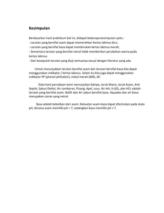 Kesimpulan
Berdasarkan hasil praktikum kali ini, didapat beberapa kesimpulan yaitu :
- Larutan yang bersifat asam dapat memerahkan kertas lakmus biru;
- Larutan yang bersifat basa dapat membirukan kertas lakmus merah;
- Sementara larutan yang bersifat netral tidak memberikan perubahan warna pada
kertas lakmus.
- Dari kesepuluh larutan yang diuji semuanya sesuai dengan literatur yang ada.
Untuk menunjukkan larutan bersifat asam dan larutan bersifat basa kita dapat
menggunakan indikator / kertas lakmus. Selain itu kita juga dapat menggunakan
indikator PP (phenol phthalein), metyl merah (MR), dll.
Data hasil percobaan kami menunjukan bahwa, Jeruk Manis, Jeruk Asam, Anti
Septik, Sabun Dettol, Air comberan, Pisang, Apel, susu, Air teh, H2SO4 ,dan HCL adalah
larutan yang bersifat asam. BaOh dan Air sabun bersifat basa. Aquades dan air biasa
merupakan cairan yang netral.
Basa adalah kebalikan dari asam. Kekuatan asam-basa dapat ditentukan pada skala
pH, dimana asam memiliki pH < 7, sedangkan basa memiliki pH > 7.

 