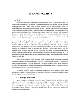 1 
 
 
INDIKATORI KVALITETA 
 
1. Uvod 
Indikatori su neophodan instrument za praćenje i ocenu stanja na univerzitetima, kao i za 
formulisanje pravaca razvoja obrazovnog sistema na svim nivoima. Sa razvojem društva, upotreba 
indikatora  za  praćenje  i  ocenu  stanja  u  raznim  oblastima  postaje  sve  značajnija.  Osnovni  cilj 
indikatora jeste da se na objektivan način donose zaključci o kvalitetu i na osnovu njih priprema plan 
rada za naredni period. Kada su dobro odabrani, indikatori omogućuju da se izbegne subjektivnost u 
donošenju bitnih odluka za razvoj institucije. Iz tih razloga je važno da indikatori budu odabrani i 
definisani  na dobar način kako  se pomenuta  subjektivnost ne  bi reflektovala kroz njih. Kvalitetne 
indikatore  može  da  obezbedi  jedino  timski  rad  nastavnog  osoblja,  studenata,  administrativnog 
osoblja, predstavnika ministarstava kao i drugih relevatnih činilaca. 
Srbija  je  prošla  prvu  fazu  primene  novog  sistema  visokog  obrazovanja  zasnovanog  na 
Bolonjskom procesu. Međutim, napuštanje starog sistema i prihvatanje novog sistema nisu u celosti 
završeni.    Može  se  reći  da  je  sada  pravo  vreme  za  definisanje  indikatora.  Zakon  o  visokom 
obrazovanju iz 2005. definisao je obavezu visokoobrazovnih institucija da razvijaju sistem kvaliteta. 
Standardi  za  akreditaciju  delom  su  razradili  neke  postupke  i  pokazatelje  kvaliteta,  dok  su 
visokoobrazovne  institucije,  najčešće  potpuno  samostalno,  razrađivale  procedure  i  indikatore  za 
proveru kvaliteta. Svakako najčešće korišćeni indikator jesu rezultati studentskih anketa. Da li, i u 
kojoj meri, studentske ankete predstavljaju odgovarajući instrument, pitanje je o kojem je potrebno 
otvoriti širu raspravu.  
Iako  je  većina  institucija  razvila  sopstveni  sistem  kvaliteta,  najveći  nedostatak  predstavlja 
nemogućnost adekvatnog poređenja  između  institucija, kao i donošenje zaključaka o celokupnom 
stanju visokog obrazovanja. Zbog toga je uvođenje  i razvijanje indikatora veoma važno. Očekuje se 
da dobro definisani indikatori  budu efikasno sredstvo za analizu stanja, kako na nivou pojedinačnog 
studijskog programa, tako i na nivou institucija u celini.  
Određivanje indikatora koji bi bili podjednako prihvatljivi za sve, predstavlja  veoma težak 
zadatak. Iz tih razloga je možda bolje ostaviti slobodu svim fakultetima ili studijskim programima da 
definišu dopunske ili proširene indikatore. 
1.1. Definicija indikatora 
Pojam indikatora ili pokazatelja je intuitivno jasan. Međutim formalna definicija nije toliko 
jednostavna. Poslednjih dvadeset godina intenzivno se razvijaju pokazatelji za mnoge oblasti ljudske 
delatnosti za razne namene i  različitim povodima. To je svakako razlog što ne postoji jedinstveni 
način da se definiše pojam indikatora. U obrazovanju, a pre svega u visokom obrazovanju, postoji 
značajan broj radova, priručnika, konferencija, okruglih stolova itd. koji su posvećeni  problematici 
definisanja i primene indikatora.  
 