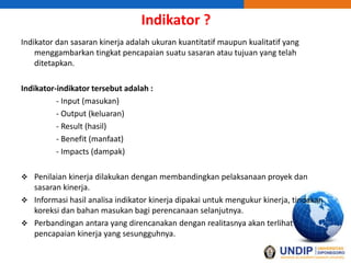 Indikator ?
Indikator dan sasaran kinerja adalah ukuran kuantitatif maupun kualitatif yang
menggambarkan tingkat pencapaian suatu sasaran atau tujuan yang telah
ditetapkan.
Indikator-indikator tersebut adalah :
- Input (masukan)
- Output (keluaran)
- Result (hasil)
- Benefit (manfaat)
- Impacts (dampak)
 Penilaian kinerja dilakukan dengan membandingkan pelaksanaan proyek dan
sasaran kinerja.
 Informasi hasil analisa indikator kinerja dipakai untuk mengukur kinerja, tindakan
koreksi dan bahan masukan bagi perencanaan selanjutnya.
 Perbandingan antara yang direncanakan dengan realitasnya akan terlihat
pencapaian kinerja yang sesungguhnya.
 