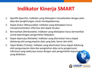 Indikator Kinerja SMART
1. Spesifik (Specific): Indikator yang ditetapkan menyebutkan dengan jelas
data dan penghitungan untuk mendapatkannya.
2. Dapat diukur (Measurable): Indikator yang ditetapkan harus
merepresentasikan informasi dan dapat terukur.
3. Bermanfaat (Attributable): Indikator yang ditetapkan harus bermanfaat
untuk kepentingan pengambilan kebijakan.
4. Dapat dipercaya (Reliable): Indikator yang ditentukan harus dapat
didukung oleh pengumpulan data yang baik, benar dan teliti.
5. Tepat Waktu (Timely): Indikator yang ditentukan harus dapat didukung
oleh pengumpulan data dan pengolahan data serta pengemasan
informasi yang waktunya sesuai dengan saat pengambilan keputusan
yang dilakukan.
 