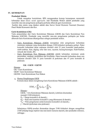 IV. KEMISKINAN
Penduduk Miskin
Untuk mengukur kemiskinan, BPS menggunakan konsep kemampuan memenuhi
kebutuhan dasar (basic needs approach). Jadi Penduduk Miskin adalah penduduk yang
memiliki rata-rata pengeluaran perkapita perbulan dibawah garis kemiskinan.
Sumber data utama yang dipakai adalah data Survei Sosial Ekonomi Nasional (Susenas)
Panel Modul Konsumsi dan Kor.
Garis Kemiskinan (GK)
Yaitu penjumlahan dari Garis Kemiskinan Makanan (GKM) dan Garis Kemiskinan Non
Makanan (GKNM). Penduduk yang memiliki rata-rata pengeluaran perkapita per bulan
dibawah Garis Kemiskinan dikategorikan sebagai penduduk miskin.
-

-

Garis Kemiskinan Makanan (GKM) merupakan nilai pengeluaran kebutuhan
minimum makanan yang disetarakan dengan 2100 kilokalori perkapita perhari. Paket
komoditi kebutuhan dasar makanan diwakili oleh 52 jenis komoditi (padi-padian,
umbi-umbian, ikan, daging, telur dan susu, sayuran, kacang-kacangan, buah-buahan,
minyak dan lemak, dll)
Garis Kemiskinan Non Makanan (GKNM) adalah kebutuhan minimum untuk
perumahan, sandang, pendidikan dan kesehatan. Paket komoditi kebutuhan dasar non
makanan diwakili oleh 51 jenis komoditi di perkotaan dan 47 jenis komoditi di
pedesaan.
GK = GKM + GKNM

Dimana:
GK= Garis Kemiskinan
GKM= Garis Kemiskinan Makanan
GKNM= Garis Kemiskinan Non Makan
a. Rumus Penghitungan GKM
Formula dasar dalam menghitung Garis Kemiskinan Makanan (GKM) adalah :

Dimana :
GKMj = Gris Kemiskinan Makanan daerah j (sebelum disetarakan
menjadi 2100 kilokalori).
Pjk = Harga komoditi k di daerah j.
Qjk = Rata-rata kuantitas komoditi k yang dikonsumsi di daerah j.
Vjk = Nilai pengeluaran untuk konsumsi komoditi k di daerah j.
j = Daerah (perkotaan atau pedesaan)
Selanjutnya GKMj tersebut disetarakan dengan 2100 kilokalori dengan mengalikan
2100 terhadap harga implisit rata-rata kalori menurut daerah j dari penduduk referensi,
sehingga :

Yuca Siahaan

 