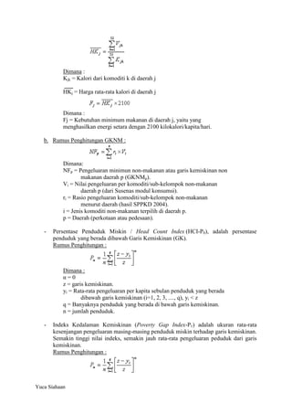 Dimana :
Kjk = Kalori dari komoditi k di daerah j
HKj = Harga rata-rata kalori di daerah j

Dimana :
Fj = Kebutuhan minimum makanan di daerah j, yaitu yang
menghasilkan energi setara dengan 2100 kilokalori/kapita/hari.
b. Rumus Penghitungan GKNM :

Dimana:
NFp = Pengeluaran minimun non-makanan atau garis kemiskinan non
makanan daerah p (GKNMp).
Vi = Nilai pengeluaran per komoditi/sub-kelompok non-makanan
daerah p (dari Susenas modul konsumsi).
ri = Rasio pengeluaran komoditi/sub-kelompok non-makanan
menurut daerah (hasil SPPKD 2004).
i = Jenis komoditi non-makanan terpilih di daerah p.
p = Daerah (perkotaan atau pedesaan).
-

Persentase Penduduk Miskin / Head Count Index (HCI-P0), adalah persentase
penduduk yang berada dibawah Garis Kemiskinan (GK).
Rumus Penghitungan :

Dimana :
α=0
z = garis kemiskinan.
yi = Rata-rata pengeluaran per kapita sebulan penduduk yang berada
dibawah garis kemiskinan (i=1, 2, 3, ...., q), yi < z
q = Banyaknya penduduk yang berada di bawah garis kemiskinan.
n = jumlah penduduk.
-

Indeks Kedalaman Kemiskinan (Poverty Gap Index-P1) adalah ukuran rata-rata
kesenjangan pengeluaran masing-masing penduduk miskin terhadap garis kemiskinan.
Semakin tinggi nilai indeks, semakin jauh rata-rata pengeluaran peduduk dari garis
kemiskinan.
Rumus Penghitungan :

Yuca Siahaan

 