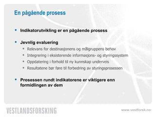 En pågående prosess Indikatorutvikling er en pågående prosess  Jevnlig evaluering Relevans for destinasjonens og målgruppens behov Integrering i eksisterende informasjons- og styringssystem Oppdatering i forhold til ny kunnskap underveis Resultatene bør føre til forbedring av styringsprosessen Prosessen rundt indikatorene er viktigere enn formidlingen av dem 
