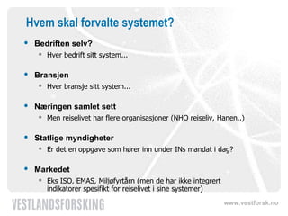 Hvem skal forvalte systemet? Bedriften selv? Hver bedrift sitt system... Bransjen Hver bransje sitt system... Næringen samlet sett Men reiselivet har flere organisasjoner (NHO reiseliv, Hanen..) ‏ Statlige myndigheter Er det en oppgave som hører inn under INs mandat i dag? Markedet Eks ISO, EMAS, Miljøfyrtårn (men de har ikke integrert indikatorer spesifikt for reiselivet i sine systemer) ‏ 