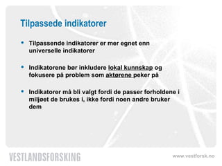 Tilpassede indikatorer Tilpassende indikatorer er mer egnet enn universelle indikatorer Indikatorene bør inkludere  lokal kunnskap  og fokusere på problem som  aktørene  peker på Indikatorer må bli valgt fordi de passer forholdene i miljøet de brukes i, ikke fordi noen andre bruker dem 
