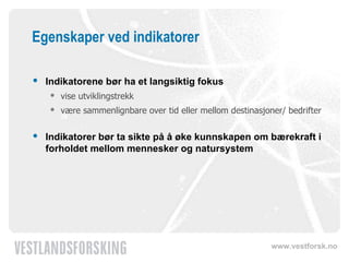 Egenskaper ved indikatorer Indikatorene bør ha et langsiktig fokus vise utviklingstrekk være sammenlignbare over tid eller mellom destinasjoner/ bedrifter Indikatorer bør ta sikte på å øke kunnskapen om bærekraft i forholdet mellom mennesker og natursystem 