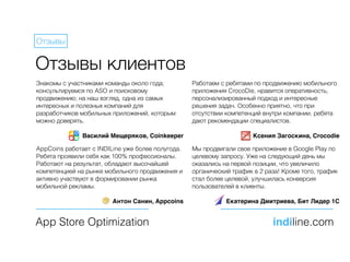 Отзывы клиентов
Знакомы с участниками команды около года;
консультируемся по ASO и поисковому
продвижению; на наш взгляд, одна из самых
интересных и полезных компаний для
разработчиков мобильных приложений, которым
можно доверять.
Василий Мещеряков, Coinkeeper
App Store Optimization indiline.com
Отзывы
Работаем с ребятами по продвижению мобильного
приложения CrocoDie, нравится оперативность,
персонализированный подход и интересные
решения задач. Особенно приятно, что при
отсутствии компетенций внутри компании, ребята
дают рекомендации специалистов.
Ксения Загоскина, Crocodie
AppCoins работает с INDILine уже более полугода.
Ребята проявили себя как 100% профессионалы.
Работают на результат, обладают высочайшей
компетенцией на рынке мобильного продвижения и
активно участвуют в формировании рынка
мобильной рекламы.
Антон Санин, Appcoins
Мы продвигали свое приложение в Google Play по
целевому запросу. Уже на следующий день мы
оказались на первой позиции, что увеличило
органический трафик в 2 раза! Кроме того, трафик
стал более целевой, улучшилась конверсия
пользователей в клиенты.
Екатерина Дмитриева, Бит Лидер 1С
 