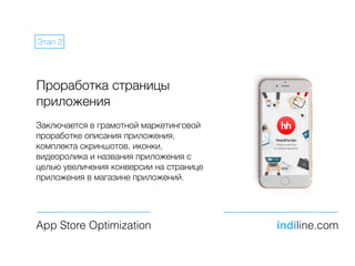 Проработка страницы
приложения
Заключается в грамотной маркетинговой
проработке описания приложения,
комплекта скриншотов, иконки,
видеоролика и названия приложения с
целью увеличения конверсии на странице
приложения в магазине приложений.
App Store Optimization indiline.com
Этап 2
 