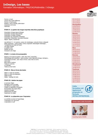 CERTYOU, 37 rue des Mathurins, 75008 PARIS - SAS au capital de 10 000 Euros
Tél : 01 42 93 52 72 - Fax : 01 70 72 02 72 - contact@certyou.com - www.certyou.com
RCS de Paris n° 804 509 461- TVA intracommunautaire FR03 804509461 - APE 8559A
Déclaration d’activité enregistrée sous le N° 11 75 52524 75 auprès du préfet de région d’Ile-de-France
InDesign, Les bases
Formation Informatique / PAO/CAO/Multimédia / InDesign
Fermer un tracé
Joindre deux tracés différents
Fermer un tracé ouvert
Rotation, mise à l’échelle, déformation  
Conversion de formes
Pathfinder
ÉTAPE IV : La gestion des images importées etles blocs graphiques
Importation d'image depuis InDesign
Importation d'image depuis Bridge
Importation d'images multiples
Importation de composition Photoshop
Importation d’illustration vectorielle Illustrator
Aligner, répartir, transformer
Les attributs # 2 : le nuancier, couleur de remplissage, couleurde fonds, le dégradé
Effets graphiques : ombre portée, contour progressif, biseautageet estampage...
Transparence et modes de fusion
Les styles d’objets
La palette Liens
Modifier les liens
Incorporer une image
ÉTAPE V : Le texte et les paragraphes
Rappel sur les types de polices : Serif, Sans Serif, Largeurfixe...
Paramétrages des caractères : style de police, corps, approche,crénage, interligine...
Importations de texte : avec mise en forme / sans mise en forme
Liens texte
Blocs texte et options
Textes en colonnes
Le chaînage
Textes sur des tracés
ÉTAPE VI : Mise en forme des textes
Définir un style de caractère
Définir un style de paragraphe
Objets ancrés
Objets : habillage de texte
ÉTAPE VII : Gestion des pages
Le panneau Pages
Navigation entre les pages
Les gabarits ou pages types
Création et application de gabarits
Numérotation des pages (folio)
Insertion de pages
Déplacement de pages
Suppression de pages
ÉTAPE IX : La préparation pour l’impression
Le contrôle en amont et l’assemblage
L’impression d’un document
L’exportation en pdf
05/10/2015
16/11/2015
14/12/2015
Montpellier
23/03/2015
30/03/2015
14/09/2015
21/09/2015
Nantes
23/03/2015
18/05/2015
22/06/2015
27/07/2015
14/09/2015
12/10/2015
23/11/2015
Nice
09/03/2015
24/08/2015
31/08/2015
Rennes
16/03/2015
23/03/2015
07/09/2015
14/09/2015
Strasbourg
17/08/2015
24/08/2015
Toulouse
30/03/2015
25/05/2015
29/06/2015
17/08/2015
21/09/2015
19/10/2015
30/11/2015
Cette
formation est
également
proposée en
formule
INTRA-ENTREPRISE.
Inclus dans cette formation
Coaching Après-COURS
 